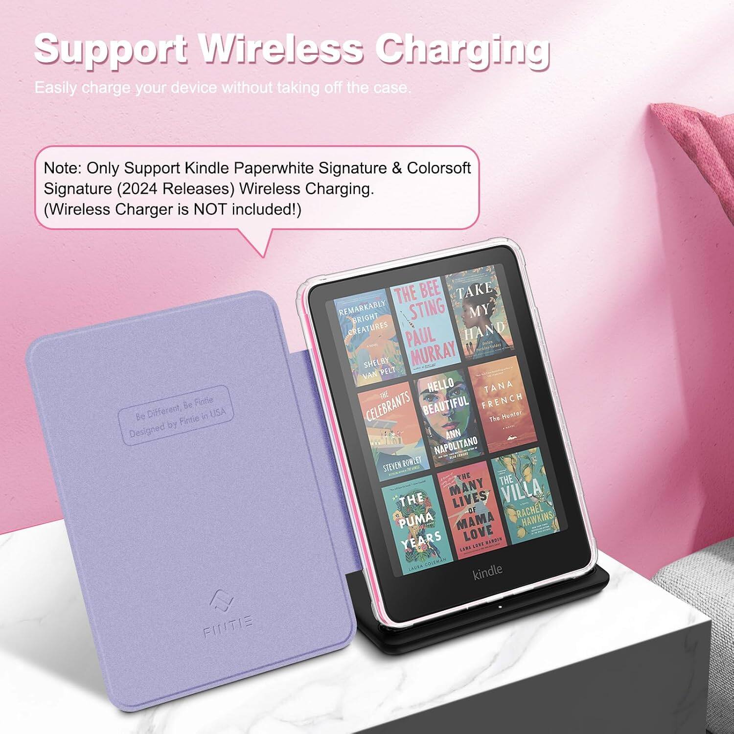 Support Wireless Charging  
Easily charge your device without taking off the case.  

Note: Only Support Kindle Paperwhite Signature & Colorsoft Signature (2024 Releases) Wireless Charging. (Wireless Charger is NOT included!)  

Be Fintie Be Different, Fintie in USA Designed by FINTIE  

THE BEE TAKE REMARKABLY BRIGHT STING MY CREATURES PAUL HAND SHELBY MURRAY VAN PELT HELLO TANA CELEBRANTS BEAUTIFUL FRENCH The Hunter ANN NAPOLITANO STEVEN POWLET THE THE THE MANY LIVES VILLA OF RACHEL PUMA MAMA HAWKINS YEARS LOVE HARDIN LARE SENT COLEMAN kindle