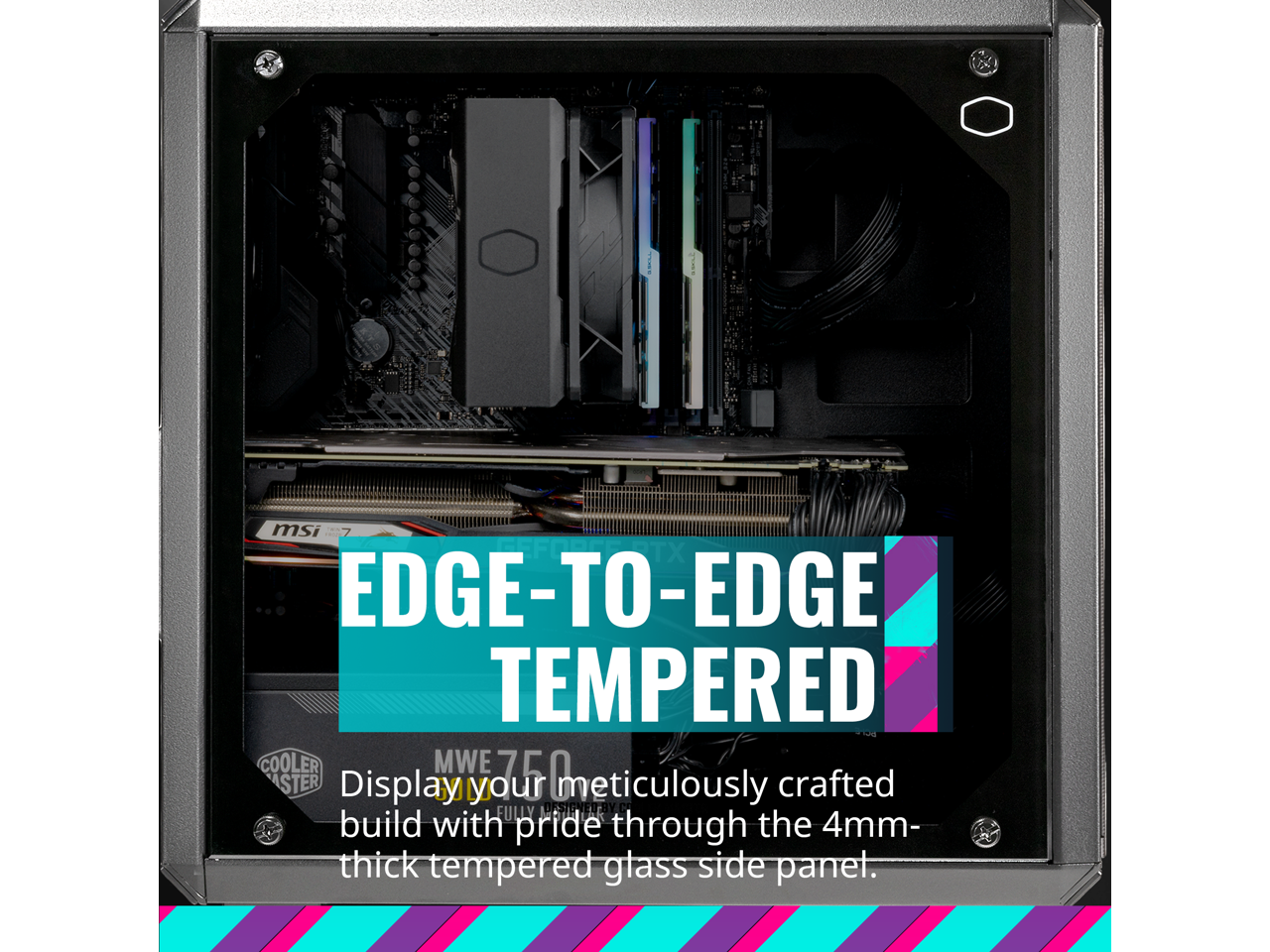 EDGE-TO-EDGE TEMPERED

Display your meticulously crafted build with pride through the 4mm-thick tempered glass side panel.