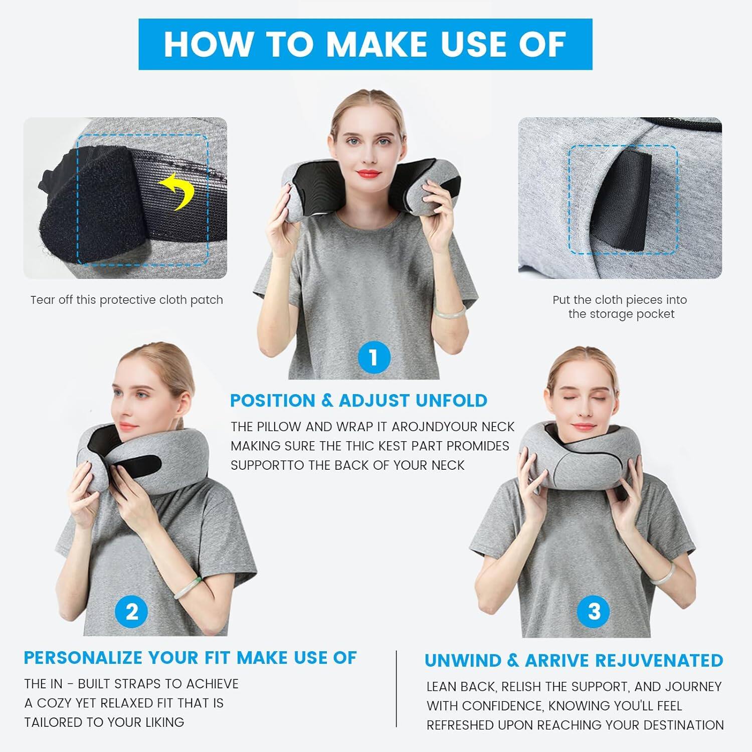 **HOW TO MAKE USE OF**

1. **Tear off this protective cloth patch**

2. **Put the cloth pieces into the storage pocket**

3. **POSITION & ADJUST**

   - **UNFOLD THE PILLOW AND WRAP IT AROUND YOUR NECK MAKING SURE THE THICK PART PROVIDES SUPPORT TO THE BACK OF YOUR NECK**

4. **PERSONALIZE YOUR FIT**

   - **MAKE USE OF THE IN-BUILT STRAPS TO ACHIEVE A COZY YET RELAXED FIT THAT IS TAILORED TO YOUR LIKING**

5. **UNWIND & ARRIVE REJUVENATED**

   - **LEAN BACK, RELISH THE SUPPORT, AND JOURNEY WITH CONFIDENCE, KNOWING YOU'LL FEEL REFRESHED UPON REACHING YOUR DESTINATION**
