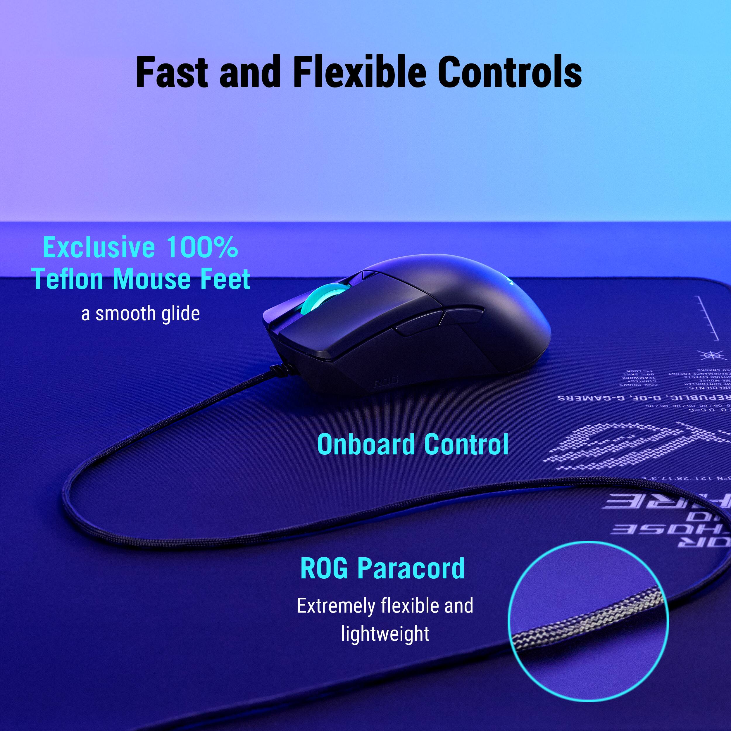 Fast and Flexible Controls

Exclusive 100% Teflon Mouse Feet
a smooth glide

Onboard Control

ROG Paracord
Extremely flexible and lightweight