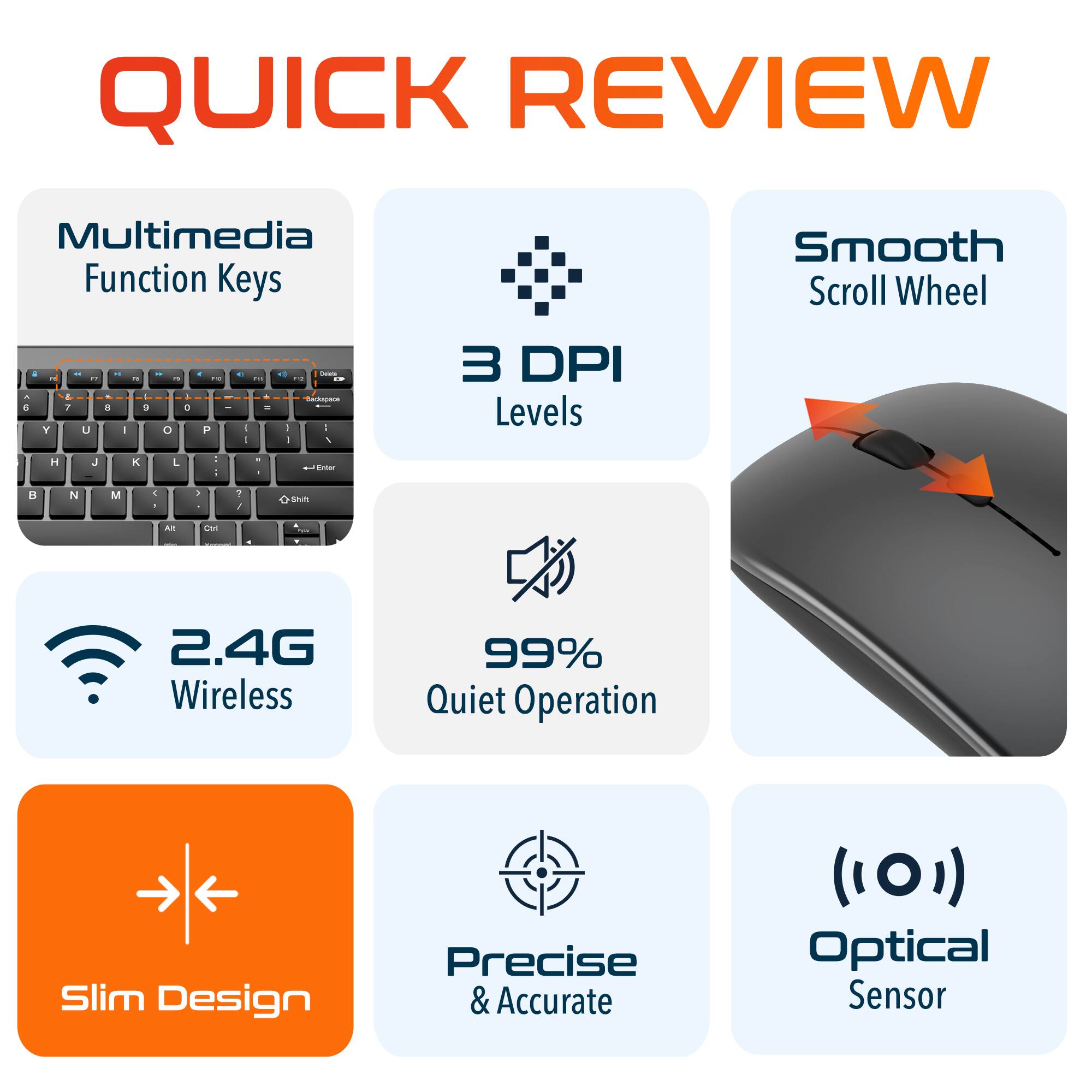 QUICK REVIEW

Multimedia Function Keys
Smooth Scroll Wheel
3 DPI Levels
2.4G Wireless
99% Quiet Operation
Slim Design
Precise & Accurate
Optical Sensor