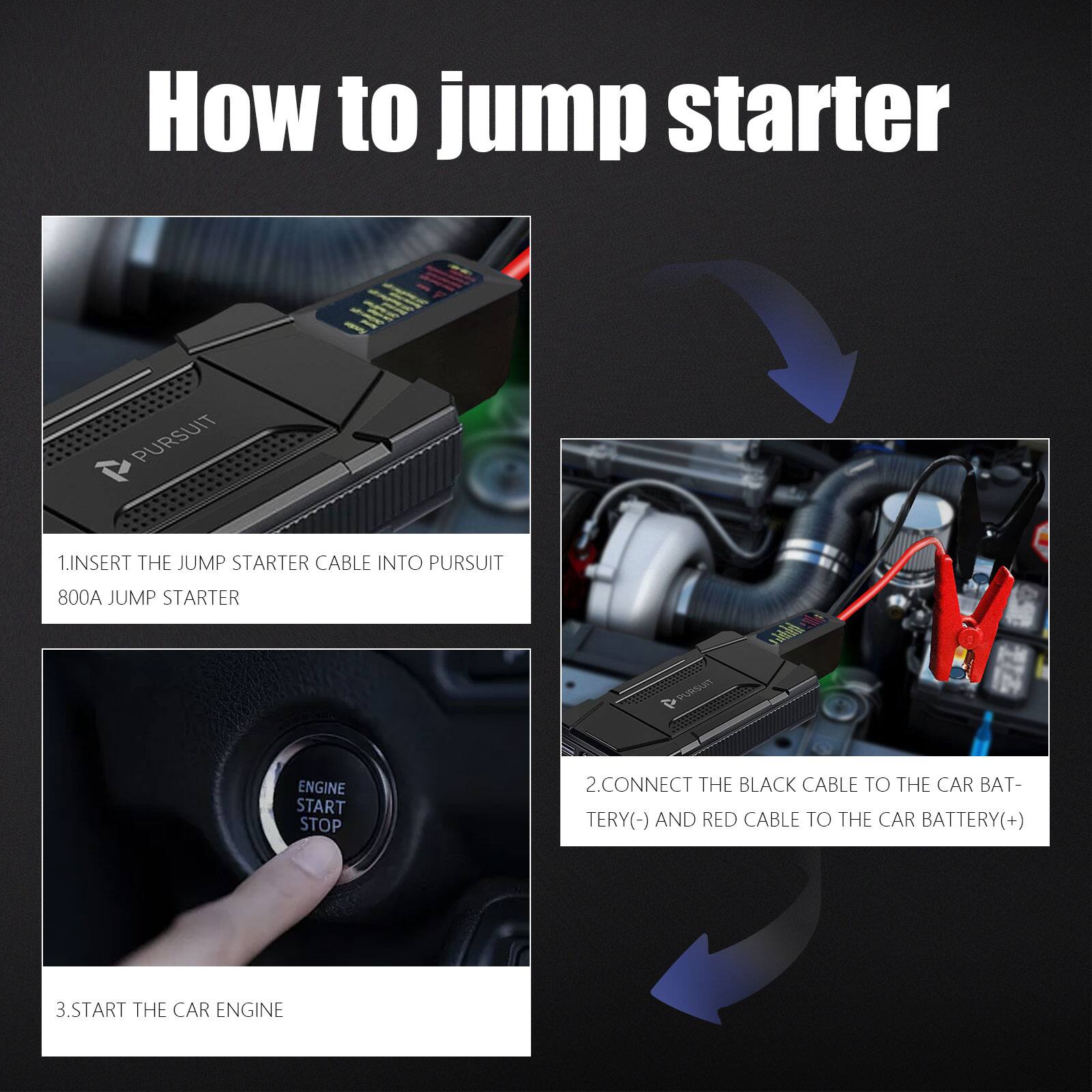 How to jump starter

1. Insert the jump starter cable into Pursuit 800A jump starter
2. Connect the black cable to the car battery (-) and red cable to the car battery (+)
3. Start the car engine