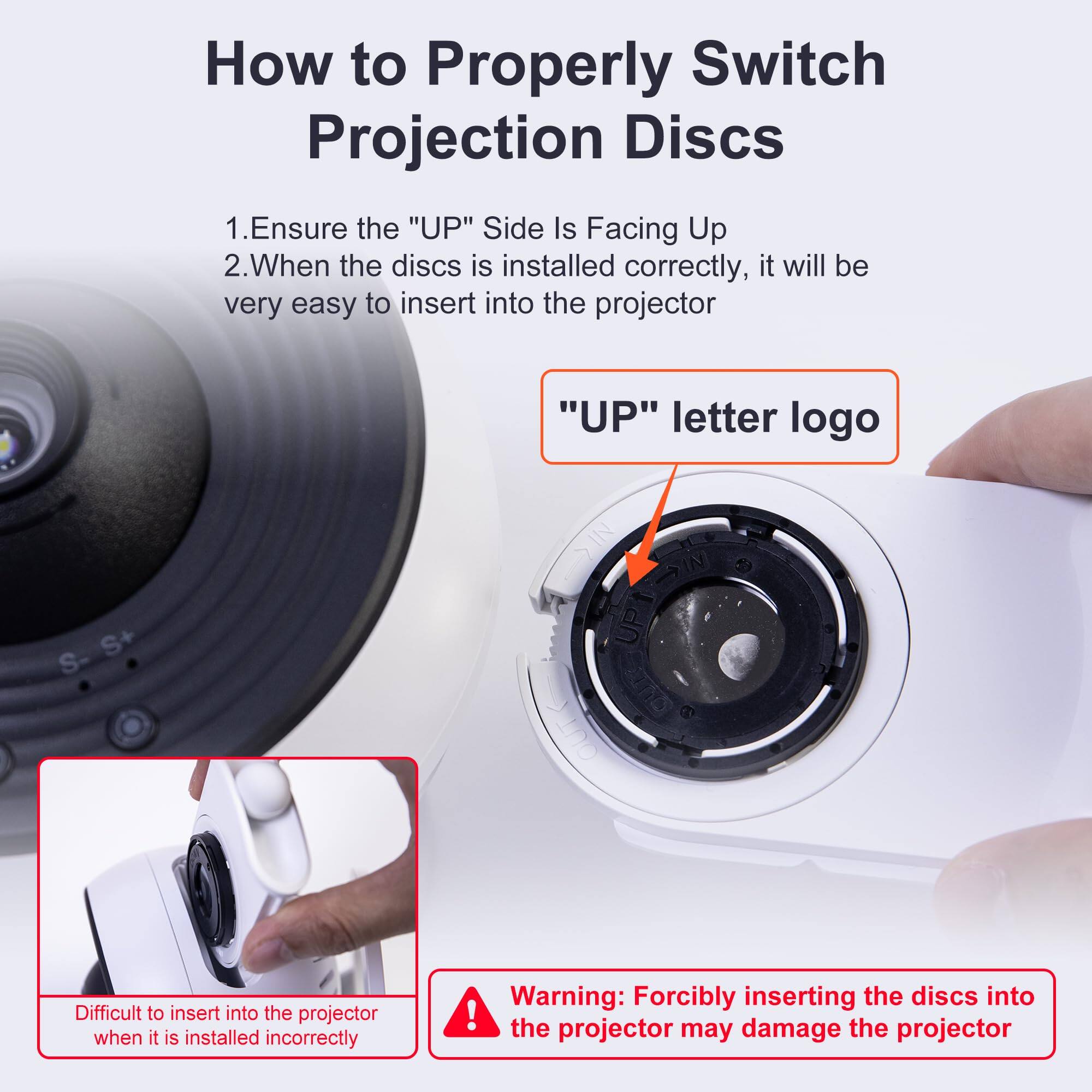 How to Properly Switch Projection Discs

1. Ensure the "UP" Side Is Facing Up
2. When the discs is installed correctly, it will be very easy to insert into the projector

"UP" letter logo

Difficult to insert into the projector when it is installed incorrectly

Warning: Forcibly inserting the discs into the projector may damage the projector