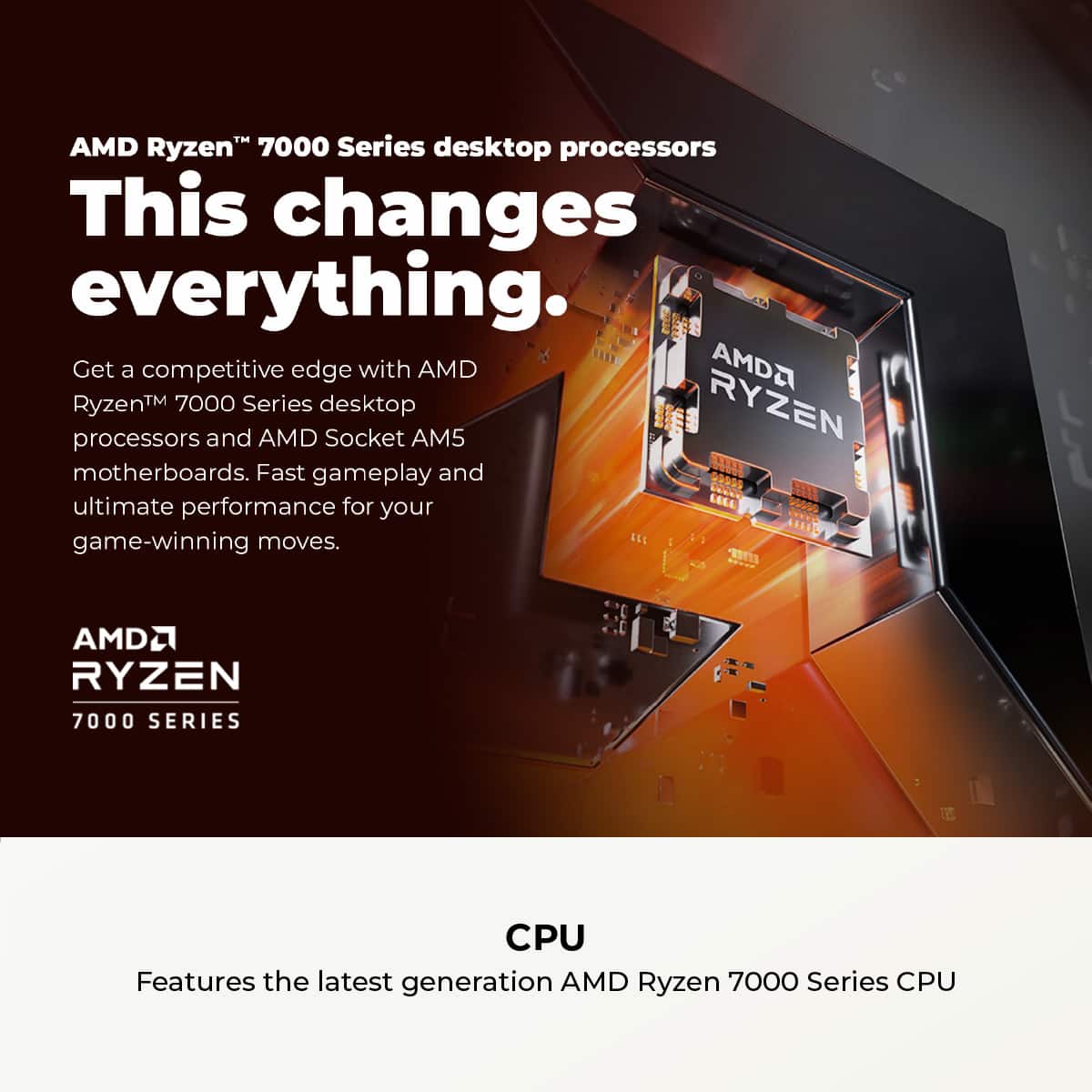 AMD Ryzen 7000 Series desktop processors: This changes everything. Get a competitive edge with AMD RyzenTM 7000 Series desktop processors and AMD Socket AM5 motherboards. Fast gameplay and ultimate performance for your game-winning moves. AMD Ryzen 7000 Series CPU Features the latest generation AMD Ryzen 7000 Series CPU.