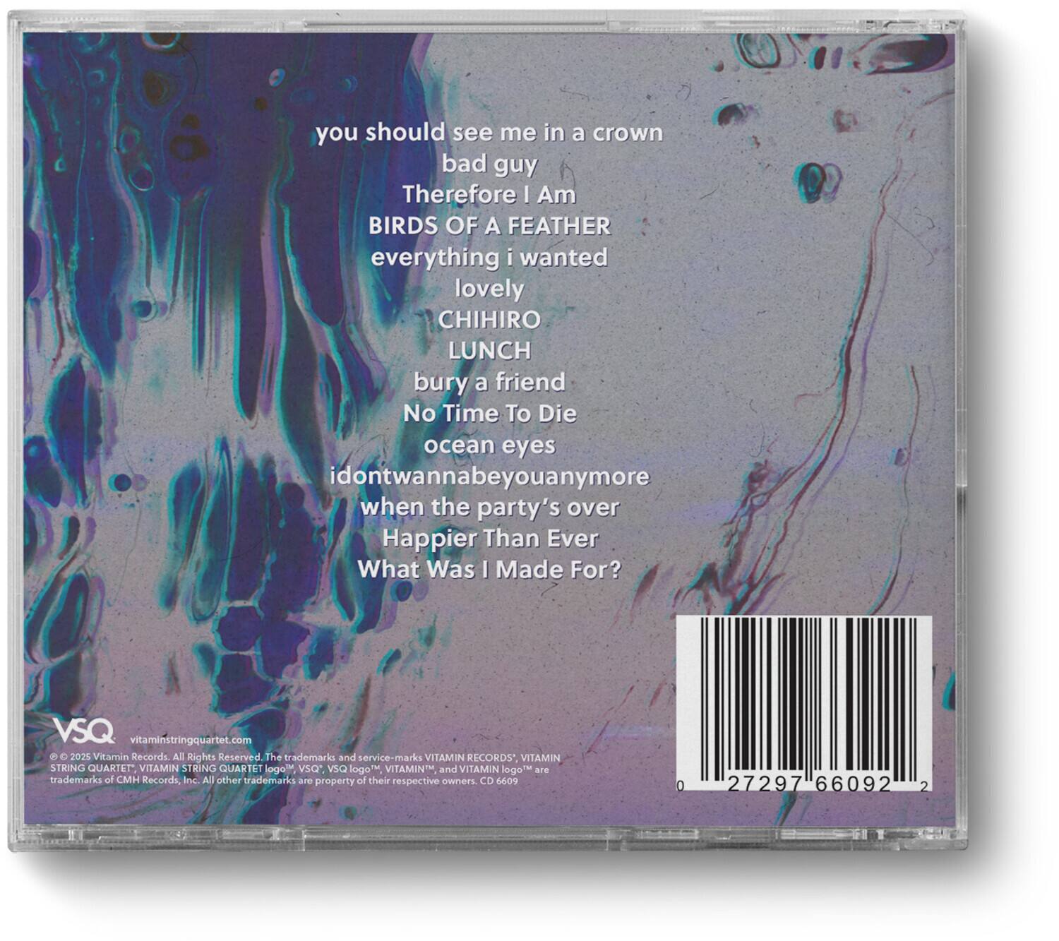 you should see me in a crown  
bad guy  
Therefore I Am  
BIRDS OF A FEATHER  
everything i wanted  
lovely  
CHIHIRO  
LUNCH  
bury a friend  
No Time To Die  
ocean eyes  
idontwannabeyouanymore  
when the party's over  
Happier Than Ever  
What Was I Made For?  

VSQ  
vitaminstringquartet.com  
© 2025 Vitamin Records. All Rights Reserved. The trademark and service-marks VITAMIN RECORDS, VITAMIN STRING QUARTET, VITAMIN STRING QUARTET logo, VSQ logo, VSO logo, VITAMIN and VITAMIN logo are trademarks of CMH Records, Inc. All other trademarks are property of their respective owners.  
CD 6609 0 27297 66092 2