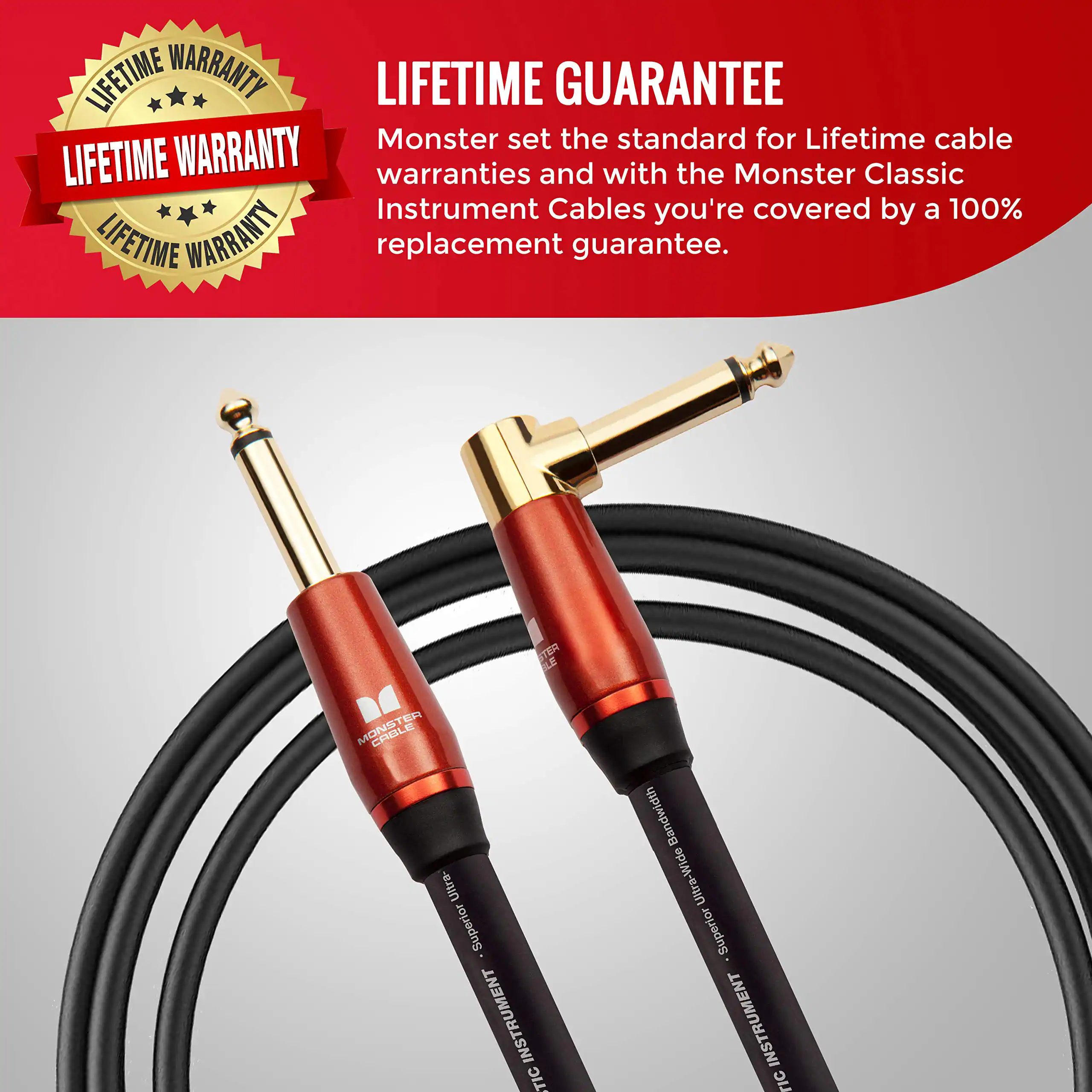 LIFETIME WARRANTY  
LIFETIME WARRANTY  
Monster set the standard for Lifetime cable warranties and with the Monster Classic Instrument Cables you're covered by a 100% LIFETIME WARRANTY replacement guarantee.  

LIFETIME GUARANTEE  
Monster set the standard for Lifetime cable warranties and with the Monster Classic Instrument Cables you're covered by a 100% replacement guarantee.  

STERLENCABLE  
Ultra-Superior INSTRUMENT LIC  
Ultra-Wide Bandwidth  
Ultra-Superior INSTRUMENT LIC