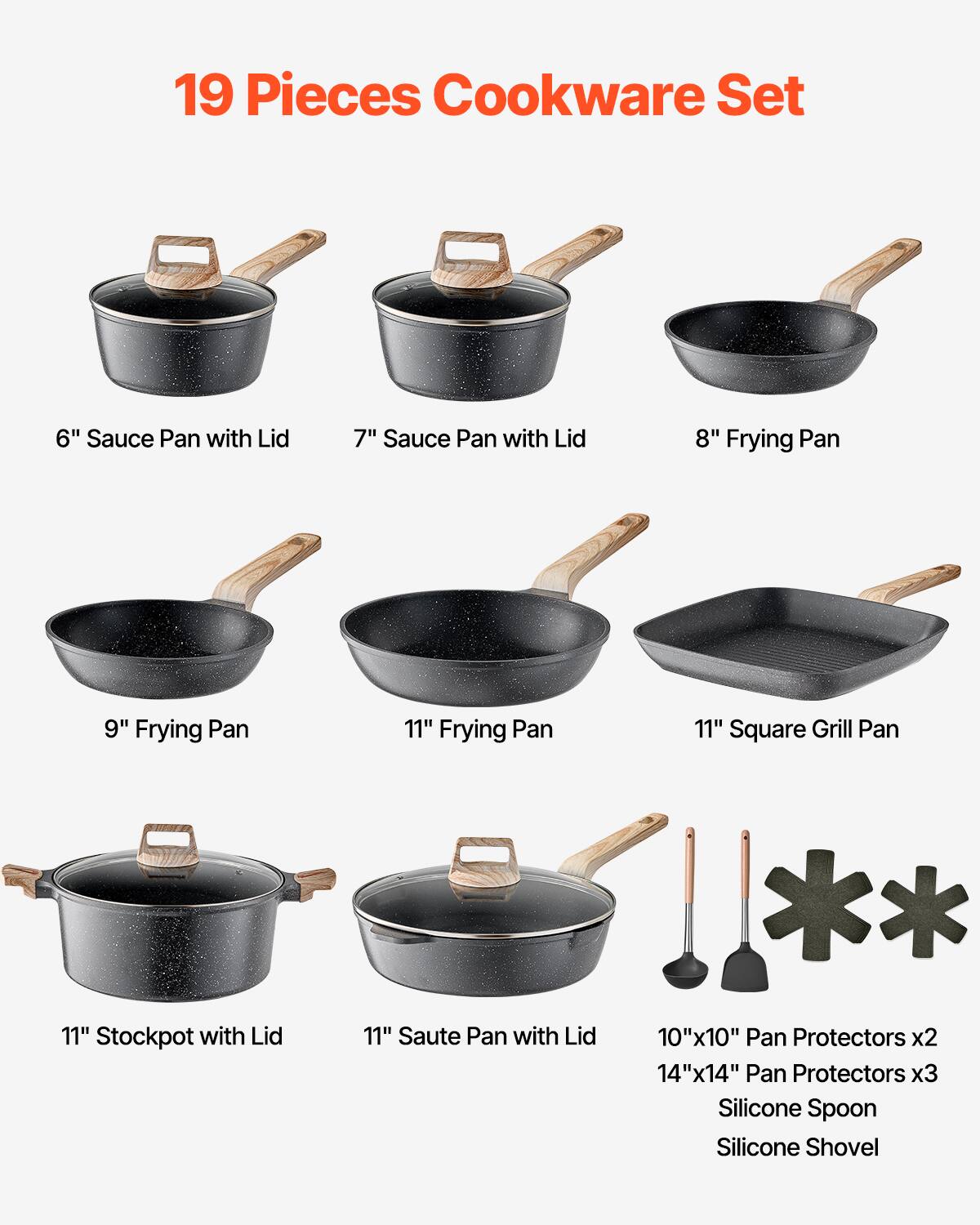 19 Pieces Cookware Set

- 6" Sauce Pan with Lid
- 7" Sauce Pan with Lid
- 8" Frying Pan
- 9" Frying Pan
- 11" Frying Pan
- 11" Square Grill Pan
- 11" Stockpot with Lid
- 11" Saute Pan with Lid
- 10"x10" Pan Protectors x2
- 14"x14" Pan Protectors x3
- Silicone Spoon
- Silicone Shovel