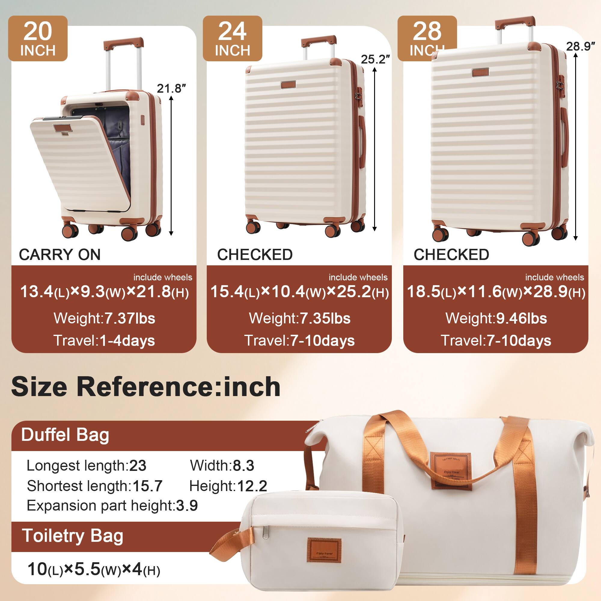 20 INCH  
CARRY ON  
include wheels  
13.4(L) x 9.3(w) x 21.8(H)  
Weight: 7.37lbs  
Travel: 1-4 days  

24 INCH  
CHECKED  
include wheels  
15.4(L) x 10.4(w) x 25.2(H)  
Weight: 7.35lbs  
Travel: 7-10 days  

28 INCH  
CHECKED  
include wheels  
18.5(L) x 11.6(w) x 28.9(H)  
Weight: 9.46lbs  
Travel: 7-10 days  

Size Reference: inch  

Duffel Bag  
Longest length: 23  
Shortest length: 15.7  
Width: 8.3  
Height: 12.2  
Expansion part height: 3.9  

Toiletry Bag  
10(L) x 5.5(w) x 4(H)