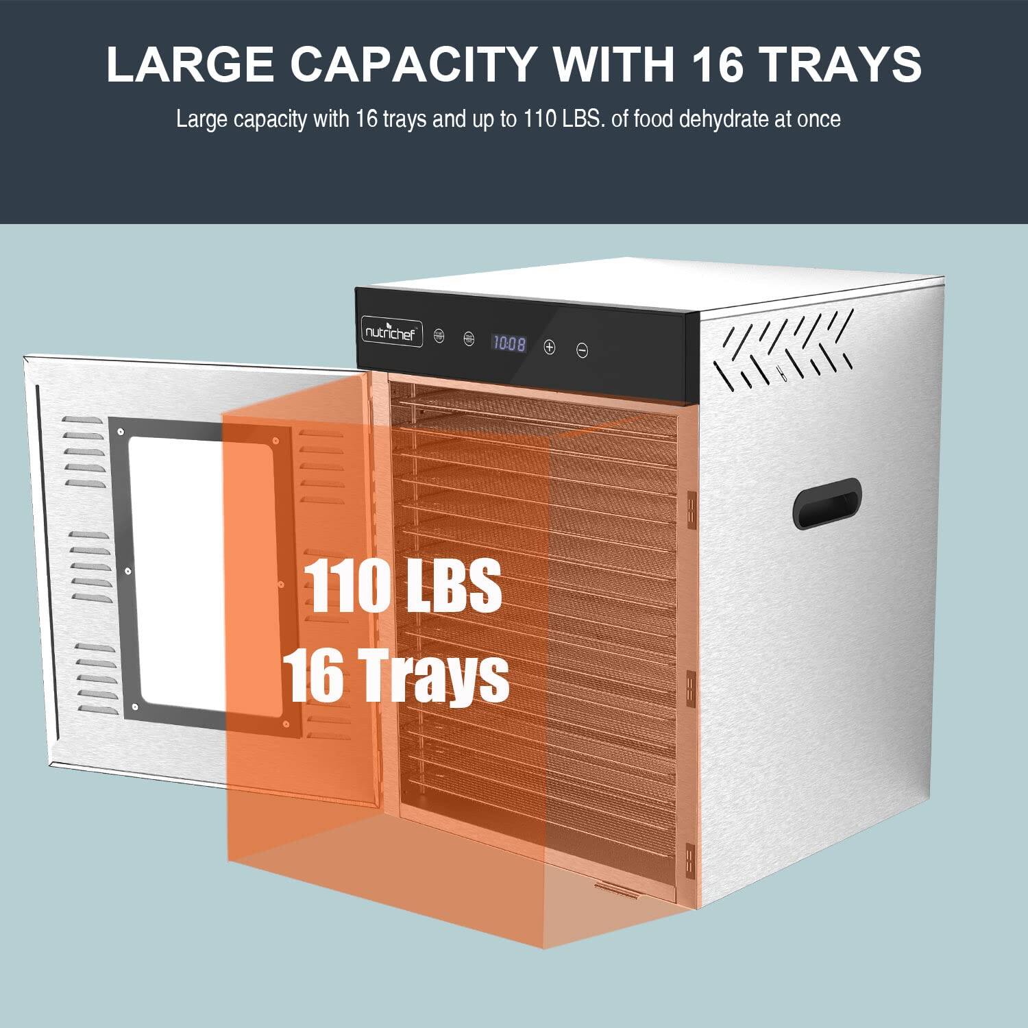 LARGE CAPACITY WITH 16 TRAYS  
Large capacity with 16 trays and up to 110 LBS. of food dehydrate at once  
110 LBS  
16 Trays