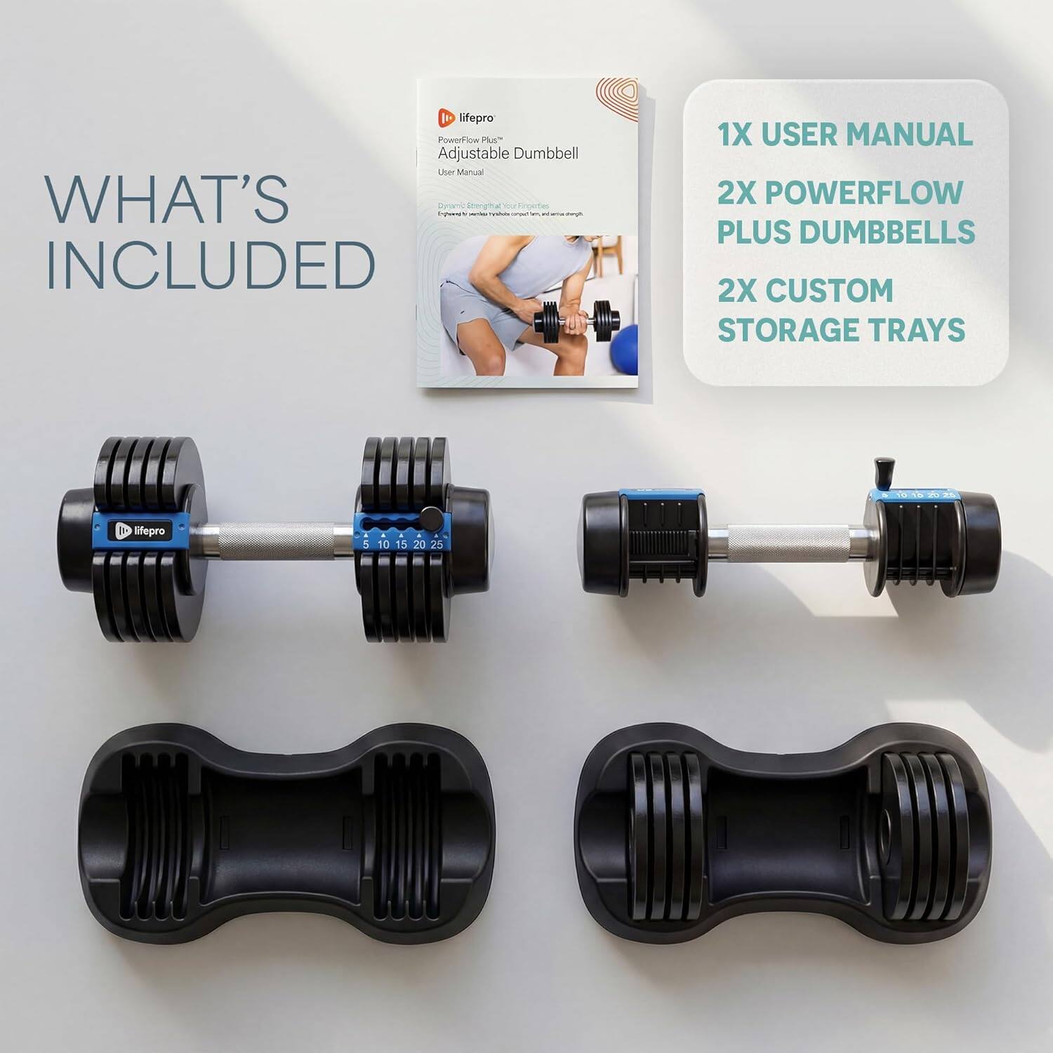 I epro PowerFlow P Adjustable Dumbbell User Manual

WHAT'S INCLUDED

1X USER MANUAL

2X POWERFLOW PLUS DUMBBELLS

2X CUSTOM STORAGE TRAYS

iifepro

5 10 15 20 25