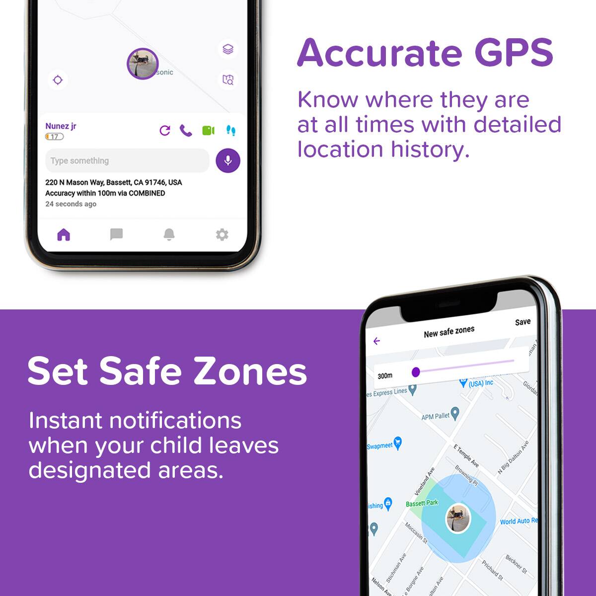**Accurate GPS**
Know where they are at all times with detailed location history.
**Nunez jr**
17
220 N Mason Way, Bassett, CA 91746, USA
Accuracy within 100m via COMBINED
24 seconds ago
**Set Safe Zones**
Instant notifications when your child leaves designated areas.
New safe zones
300m
(USA Inc)
APM Pallet
Swampme
Bassett Park
World Auto Re
...