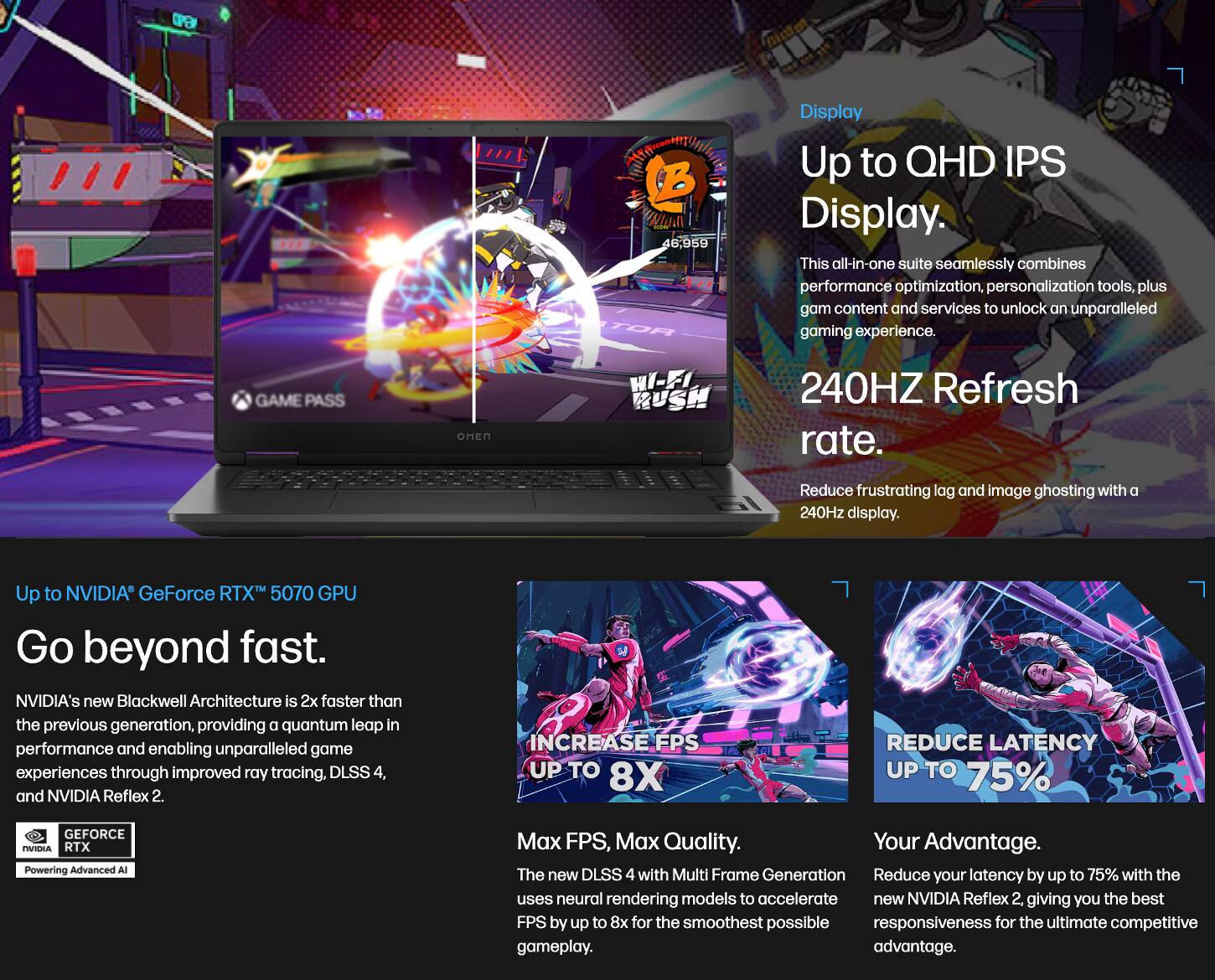 Sure, here is the corrected and grouped text:

---

**Display**

- Up to QHD IPS Display.
- This all-in-one suite seamlessly combines performance optimization, personalization tools, plus game content and services to unlock an unparalleled gaming experience.
- 240Hz Refresh rate.
- Reduce frustrating lag and image ghosting with a 240Hz display.

**Up to NVIDIA GeForce RTX 5070 GPU**

- Go beyond fast.
- NVIDIA's new Blackwell Architecture is 2x faster than the previous generation, providing a quantum leap in performance and enabling unparalleled game experiences through improved ray tracing, DLSS 4, and NVIDIA Reflex 2.

**Max FPS, Max Quality**

- The new DLSS 4 with Multi Frame Generation uses neural rendering models to accelerate FPS by up to 8x for the smoothest possible gameplay.

**Your Advantage**

- Reduce your latency by up to 75% with the new NVIDIA Reflex 2, giving you the best responsiveness for the ultimate competitive advantage.

---

This text is organized to reflect the information from the image, ensuring clarity and coherence.