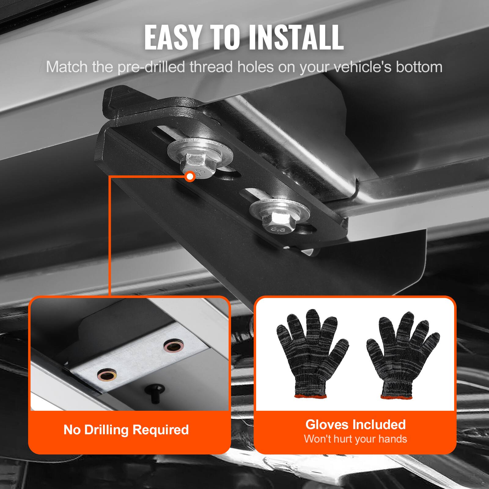 EASY TO INSTALL  
Match the pre-drilled thread holes on your vehicle's bottom  
No Drilling Required  
Gloves Included  
Won't hurt your hands