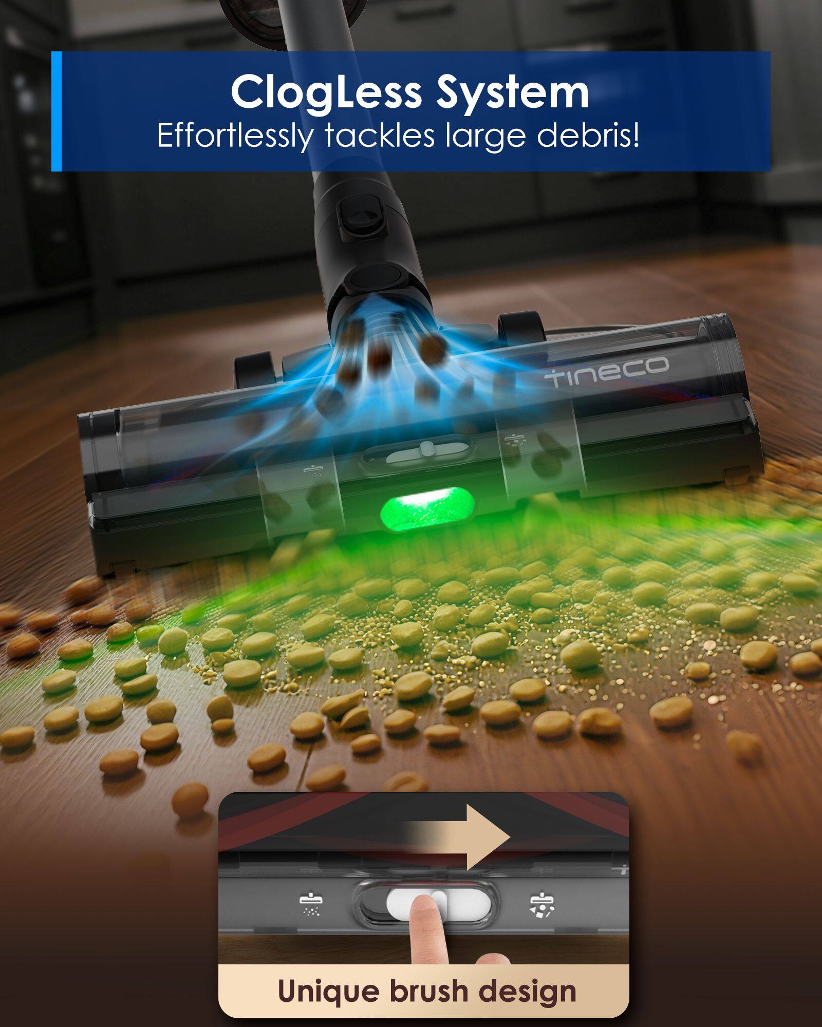 ClogLess System Effortlessly tackles large debris!  
tineco Unique brush design
