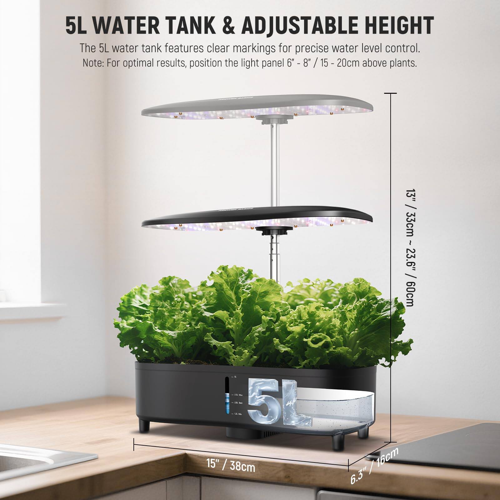 5L WATER TANK & ADJUSTABLE HEIGHT

The 5L water tank features clear markings for precise water level control. Note: For optimal results, position the light panel 6" - 8" / 15 - 20cm above plants.

5L
15" / 38cm
13" / 33cm
3" / 33cm
23.6" / 60cm
60cm
23.6"
6.3" / 16cm