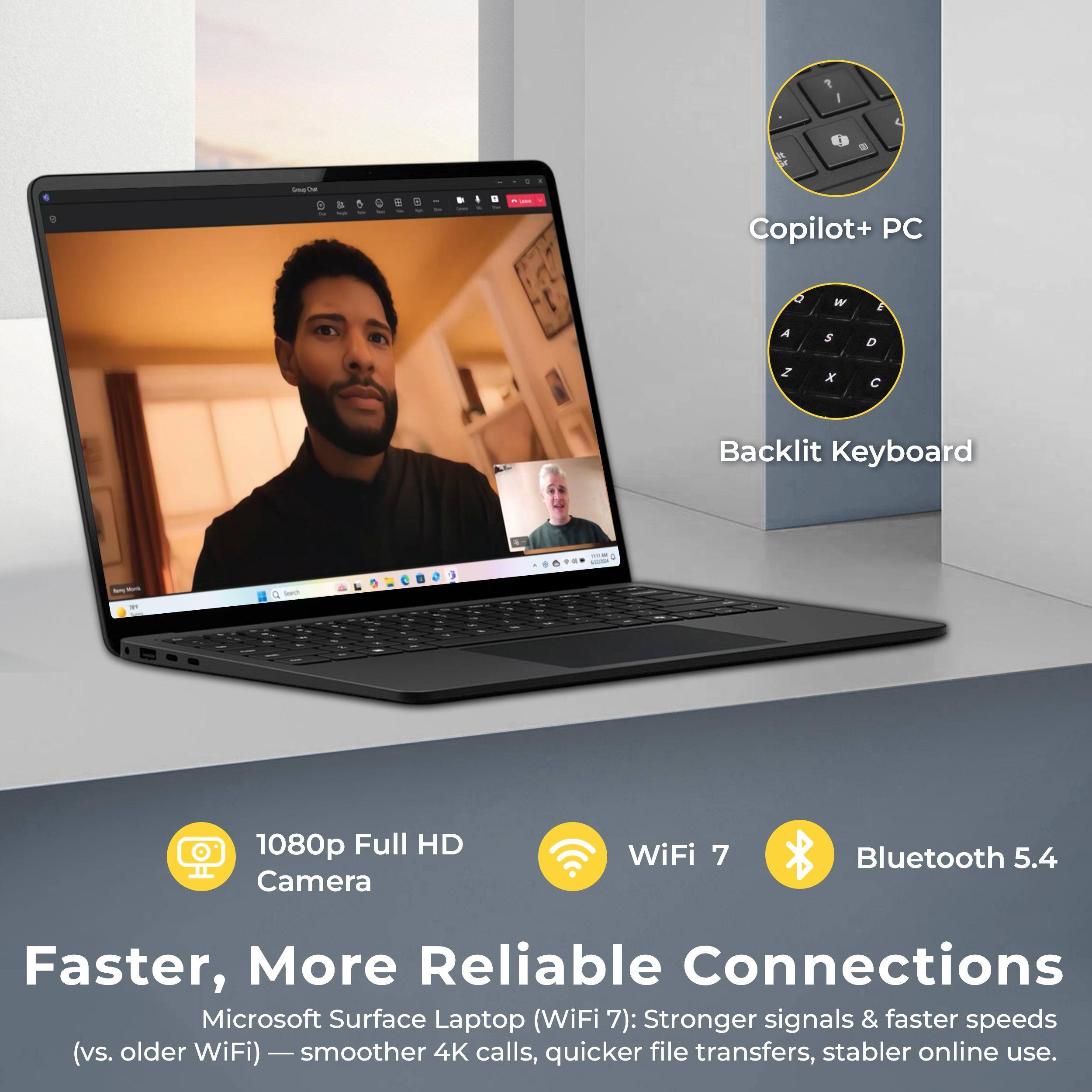 C1 - Sothe - a .u I Copilot+ PC O W E A $ D I x C Backlit Keyboard  
1080p Full HD Camera  
WiFi 7  
Bluetooth 5.4  
Faster, More Reliable Connections  
Microsoft Surface Laptop (WiFi 7): Stronger signals & faster speeds (vs. older WiFi) - smoother 4K calls, quicker file transfers, stabler online use.