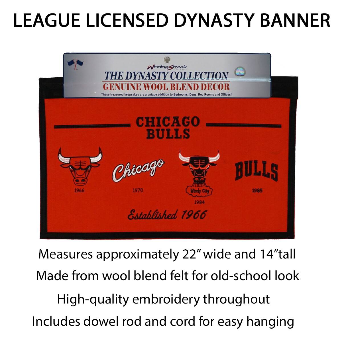 LEAGUE LICENSED DYNASTY BANNER

THE DYNASTY COLLECTION  
GENUINE WOOL BLEND DECOR  
These treasured keepsakes are a unique addition to Bedrooms, Dens, Rec Rooms and Offices!

CHICAGO BULLS  
Chicago 1966  
1970  
Established 1966  
BULLS 1984  
1985  
Windy City

Measures approximately 22" wide and 14" tall  
Made from wool blend felt for old-school look  
High-quality embroidery throughout  
Includes dowel rod and cord for easy hanging