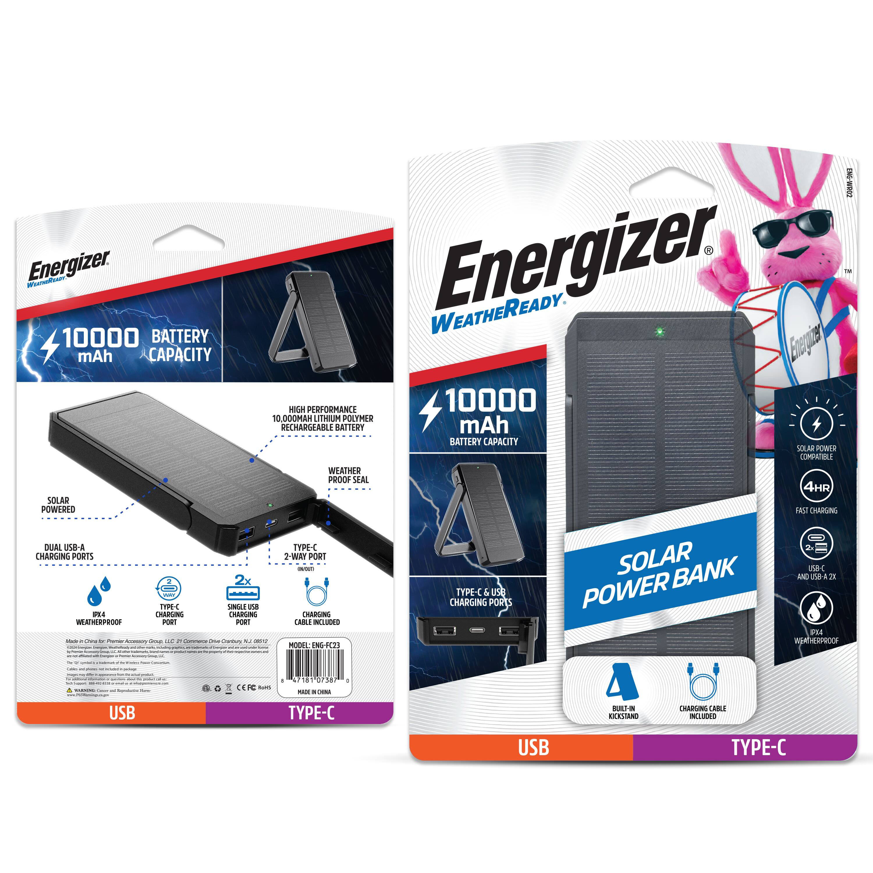 Energizer  
WEATHERREADY  

10000 mAh BATTERY CAPACITY  

HIGH PERFORMANCE 10,000 mAh LITHIUM POLYMER RECHARGEABLE BATTERY  

SOLAR POWERED  

DUAL USB-A CHARGING PORTS  
TYPE-C USB PORT  

WEATHER PROOF SEAL  

SOLAR POWER BANK  

SOLAR POWER COMPATIBLE  
4HR FAST CHARGING  

USB  
TYPE-C  

BUILT-IN KICKSTAND  
CHARGING CABLE INCLUDED  

MODEL: ENG-C23  
MADE IN CHINA  

USB  
TYPE-C
