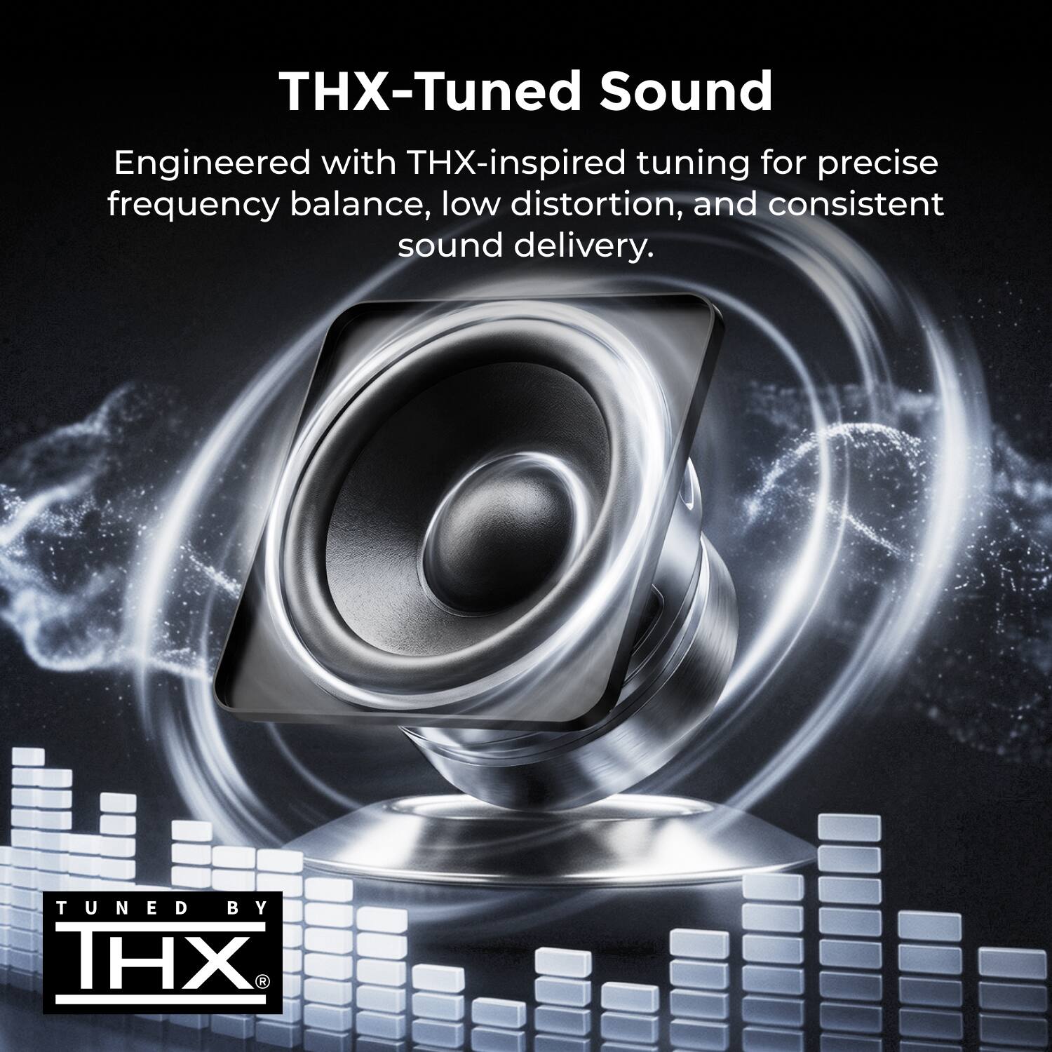 THX-Tuned Sound  
Engineered with THX-inspired tuning for precise frequency balance, low distortion, and consistent sound delivery.  
TUNED BY THX®