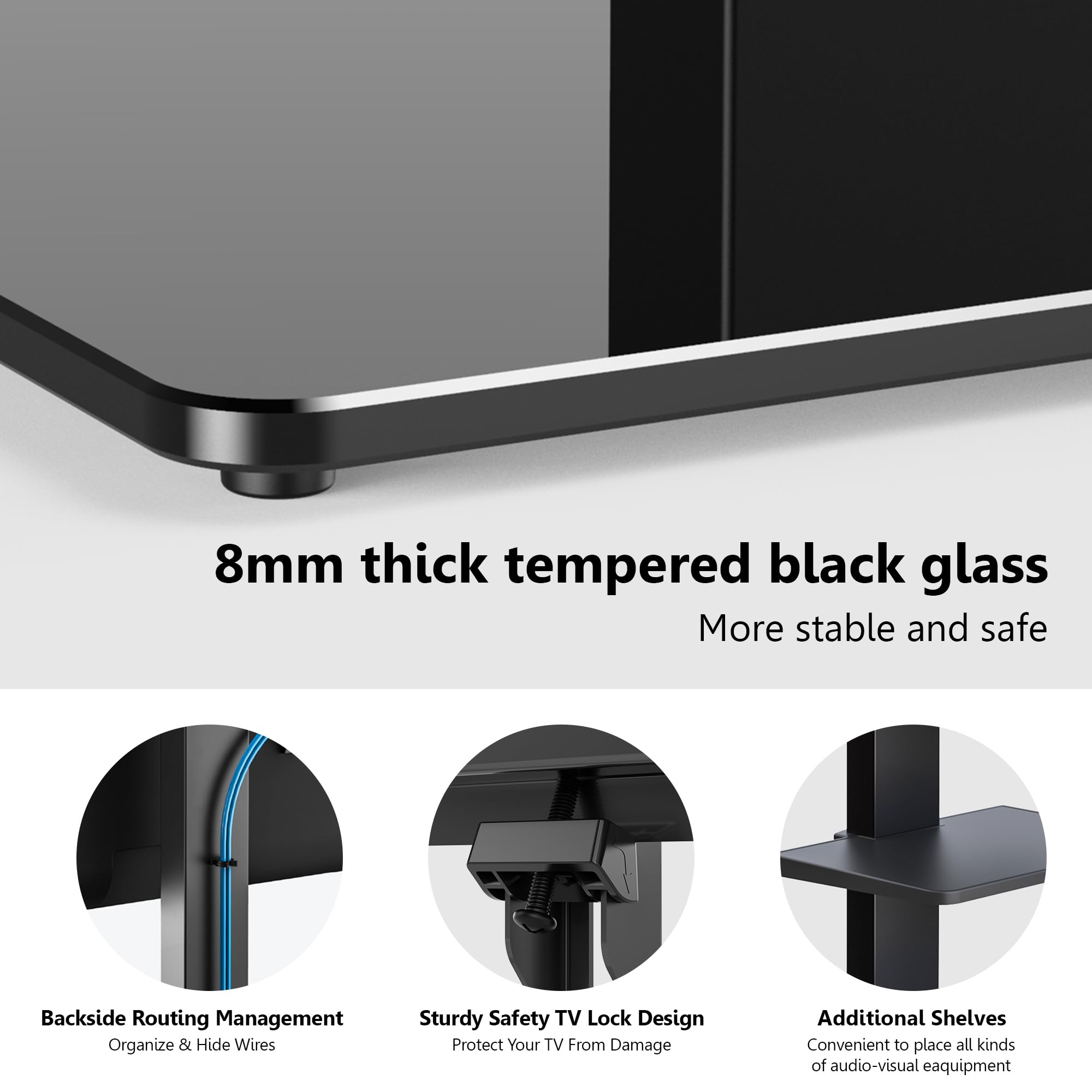 8mm thick tempered black glass  
More stable and safe  

Backside Routing Management  
Organize & Hide Wires  

Sturdy Safety TV Lock Design  
Protect Your TV From Damage  

Additional Shelves  
Convenient to place all kinds of audio-visual equipment