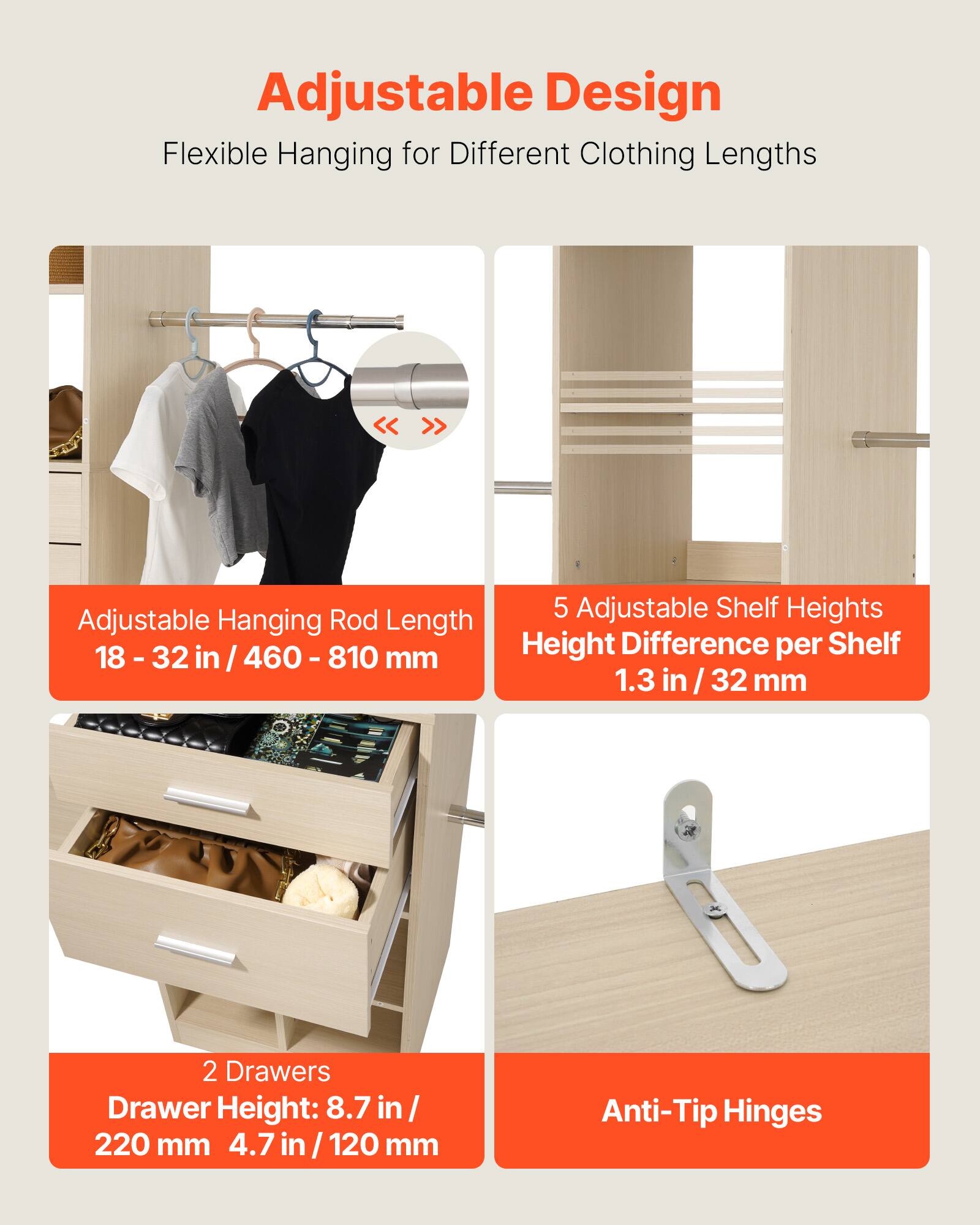 Adjustable Design  
Flexible Hanging for Different Clothing Lengths  

Adjustable Shelf Heights  
Adjustable Hanging Rod Length  
Height Difference per Shelf  

18 - 32 in / 460 - 810 mm  
1.3 in / 32 mm  

2 Drawers  
Drawer Height: 8.7 in / 220 mm  
4.7 in / 120 mm  

Anti-Tip Hinges