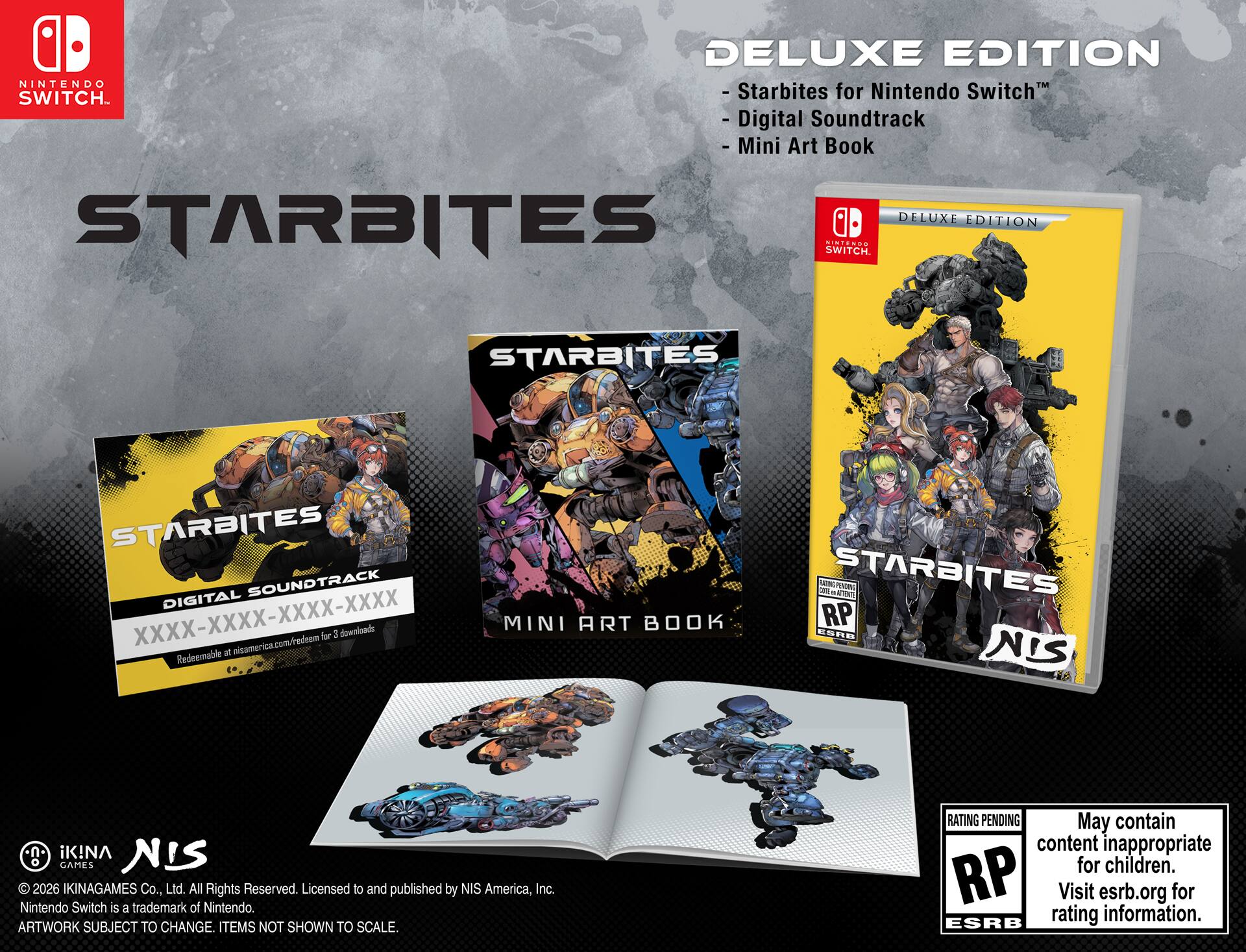 **DELUXE EDITION**  
- Starbites for Nintendo Switch™  
- Digital Soundtrack  
- Mini Art Book  

**STARBITES**  
DELUXE EDITION  

**STARBITES**  
DIGITAL SOUNDTRACK  
XXXX-XXXX-XXXX-XXXX  
Redeemable at nisamerica.com/redeem for 3 downloads  

**MINI ART BOOK**  

**STARBITES**  
DELUXE EDITION  

© 2026 IKINAGAMES Co., Ltd. All Rights Reserved. Licensed to and published by NIS America, Inc.  
Nintendo Switch is a trademark of Nintendo.  
ARTWORK SUBJECT TO CHANGE. ITEMS NOT SHOWN TO SCALE.  

**RATING PENDING**  
May contain content inappropriate for children.  
Visit esrb.org for rating information.  

**NIS**  
© 2026 IKINAGAMES Co., Ltd. All Rights Reserved. Licensed to and published by NIS America, Inc.  
Nintendo Switch is a trademark of Nintendo.  
ARTWORK SUBJECT TO CHANGE. ITEMS NOT SHOWN TO SCALE.  

**NIS**  
© 2026 IKINAGAMES Co., Ltd. All Rights Reserved. Licensed to and