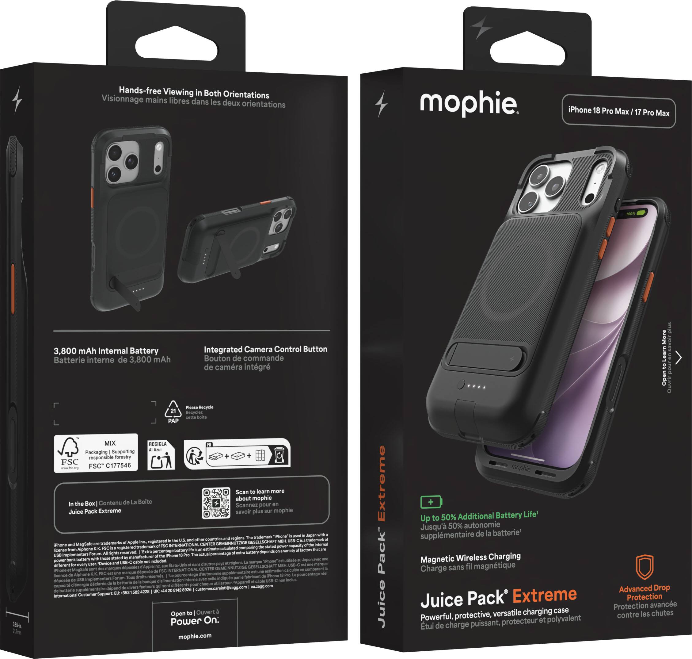 Hands-free Viewing in Both Orientations  
Visionnage mains libres dans les deux orientations

mophie  
iPhone 18 Pro Max / 17 Pro Max

3,800 mAh Internal Battery  
Batterie interne de 3,800 mAh

Integrated Camera Control Button  
Bouton de commande de caméra intégré

Plaasa Recycle  
0.65-in.  
MIX RECICLA

Packaging Supporting responsible forestry FSC Scan to learn more about mophie  
Contenu de La Boîte: Juice Pack Extreme  
Scannez pour savoir plus sur mophie

Extreme  
Juice Pack

50% Additional Battery Life  
Jusqu'à 50% d'autonomie supplémentaire de batterie

Magnetic Wireless Charging  
Charge sans fil magnétique

Juice Pack Extreme  
Powerful, protective, versatile charging case  
Étui de charge puissant, protecteur et polyvalent

Advanced Drop Protection  
Protection avancée contre les chutes

Open to Power On.  
Ouvrez à l'ouverture pour allumer.