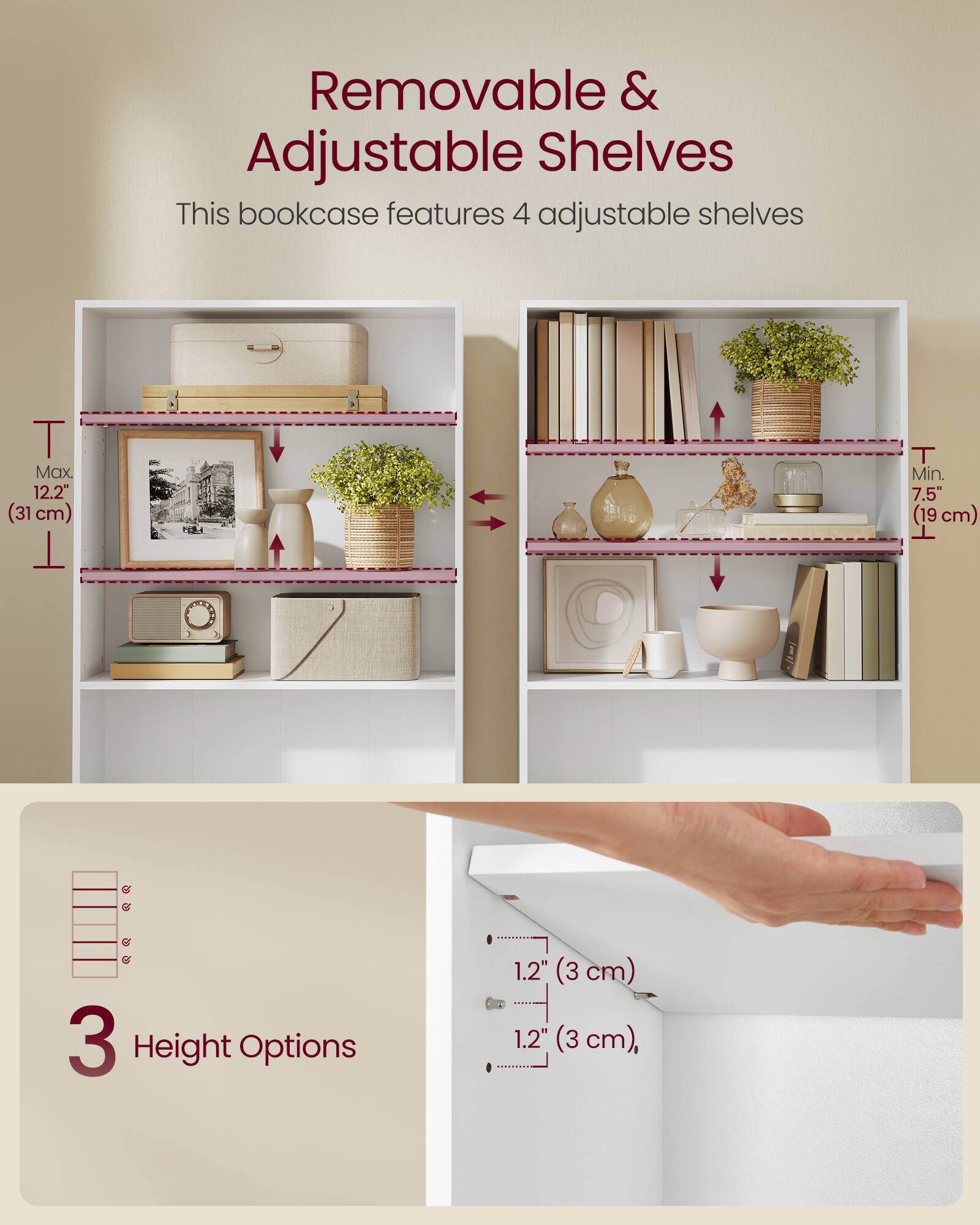 Removable & Adjustable Shelves

This bookcase features 4 adjustable shelves

Max. 12.2" (31 cm)

Min. 7.5" (19 cm)

3 Height Options

1.2" (3 cm)

1.2" (3 cm)