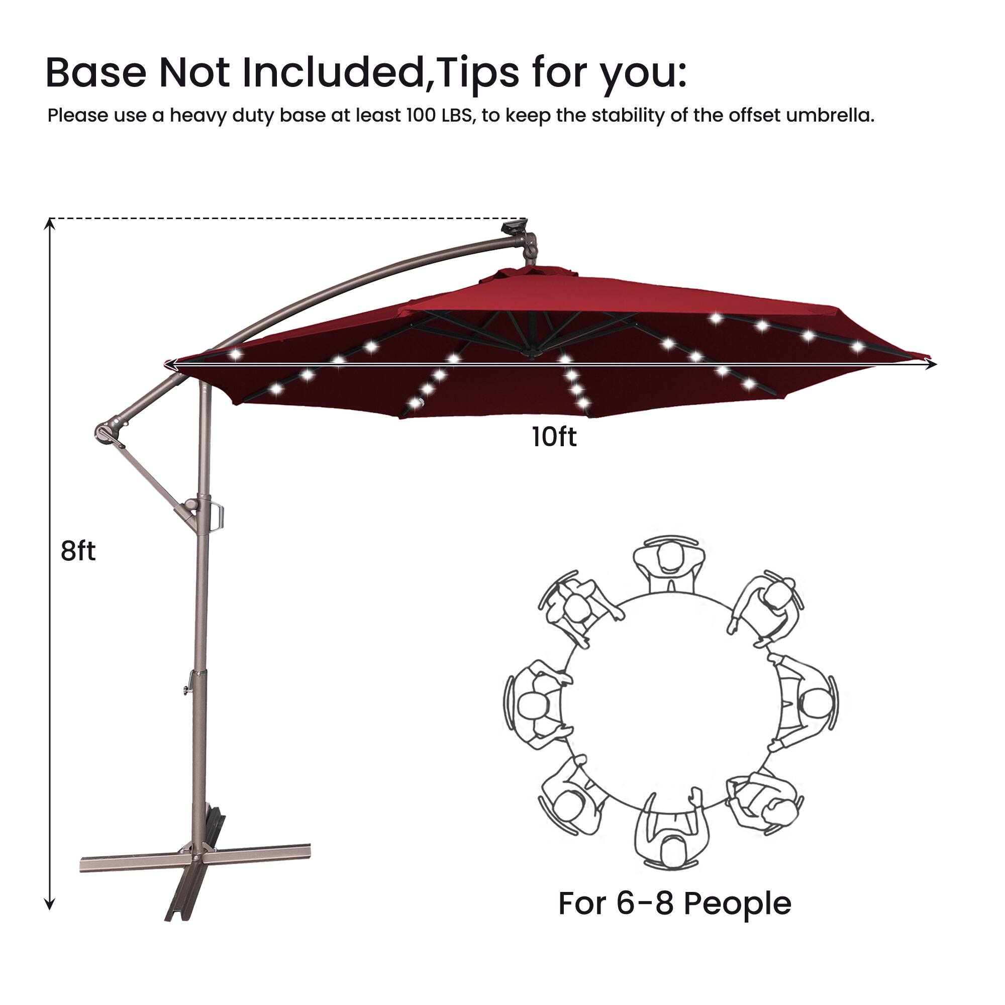 Base Not Included, Tips for you:  
Please use a heavy duty base at least 100 LBS, to keep the stability of the offset umbrella.  
10ft 8ft  
For 6-8 People