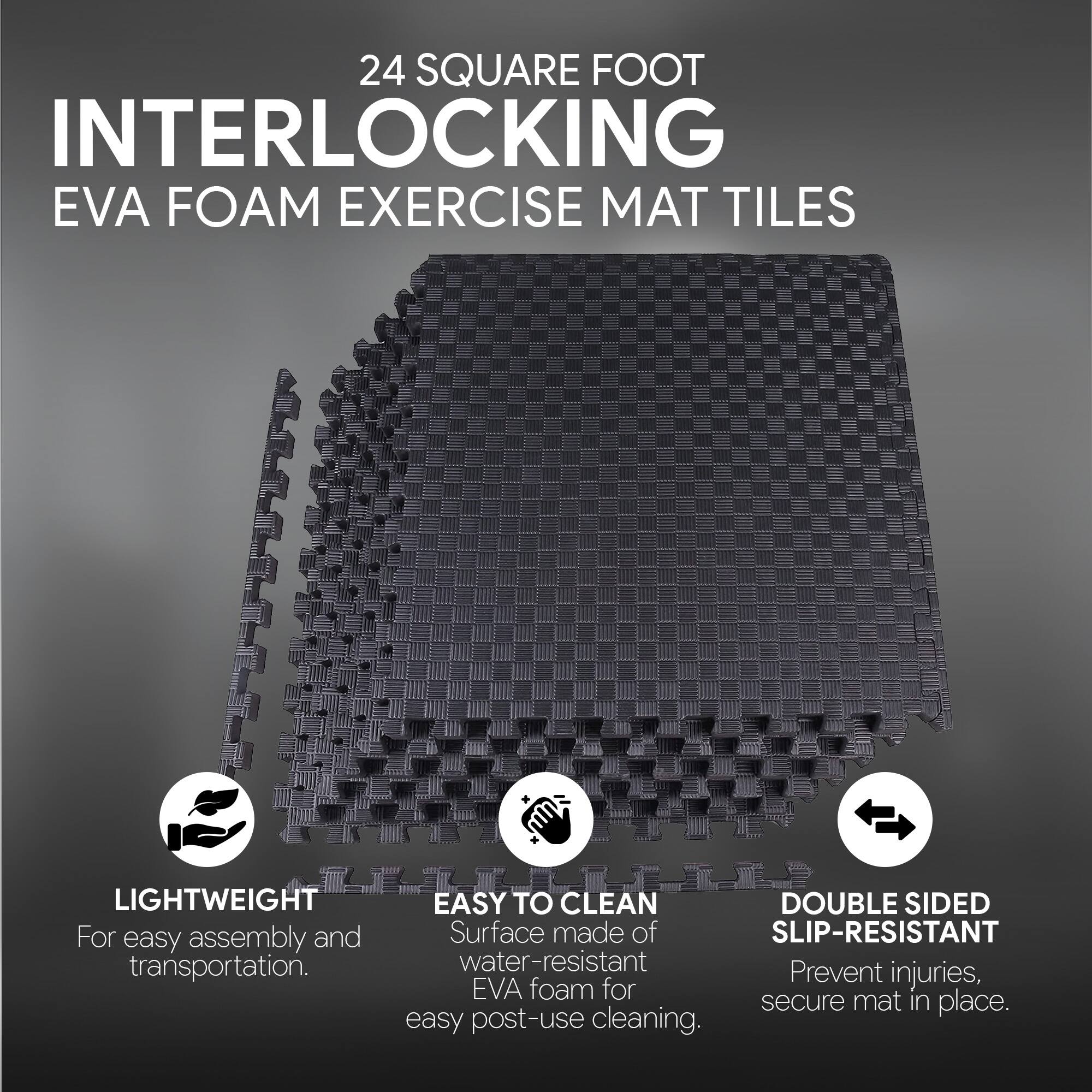 24 SQUARE FOOT INTERLOCKING EVA FOAM EXERCISE MAT TILES

- LIGHTWEIGHT
  For easy assembly and transportation.

- EASY TO CLEAN
  Surface made of water-resistant EVA foam for easy post-use cleaning.

- DOUBLE SIDED SLIP-RESISTANT
  Prevent injuries, secure mat in place.