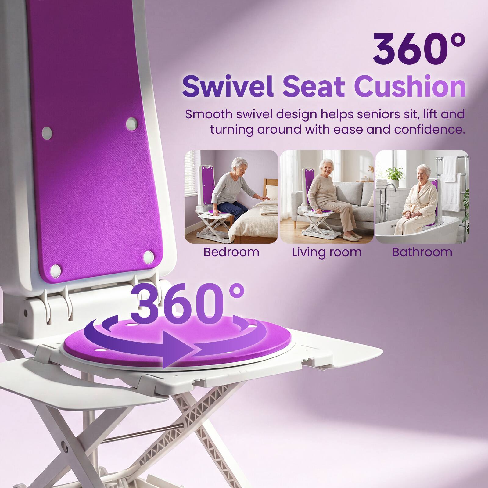 360° Swivel Seat Cushion  
Smooth swivel design helps seniors sit, lift and turning around with ease and confidence.  
Bedroom  
Living room  
Bathroom