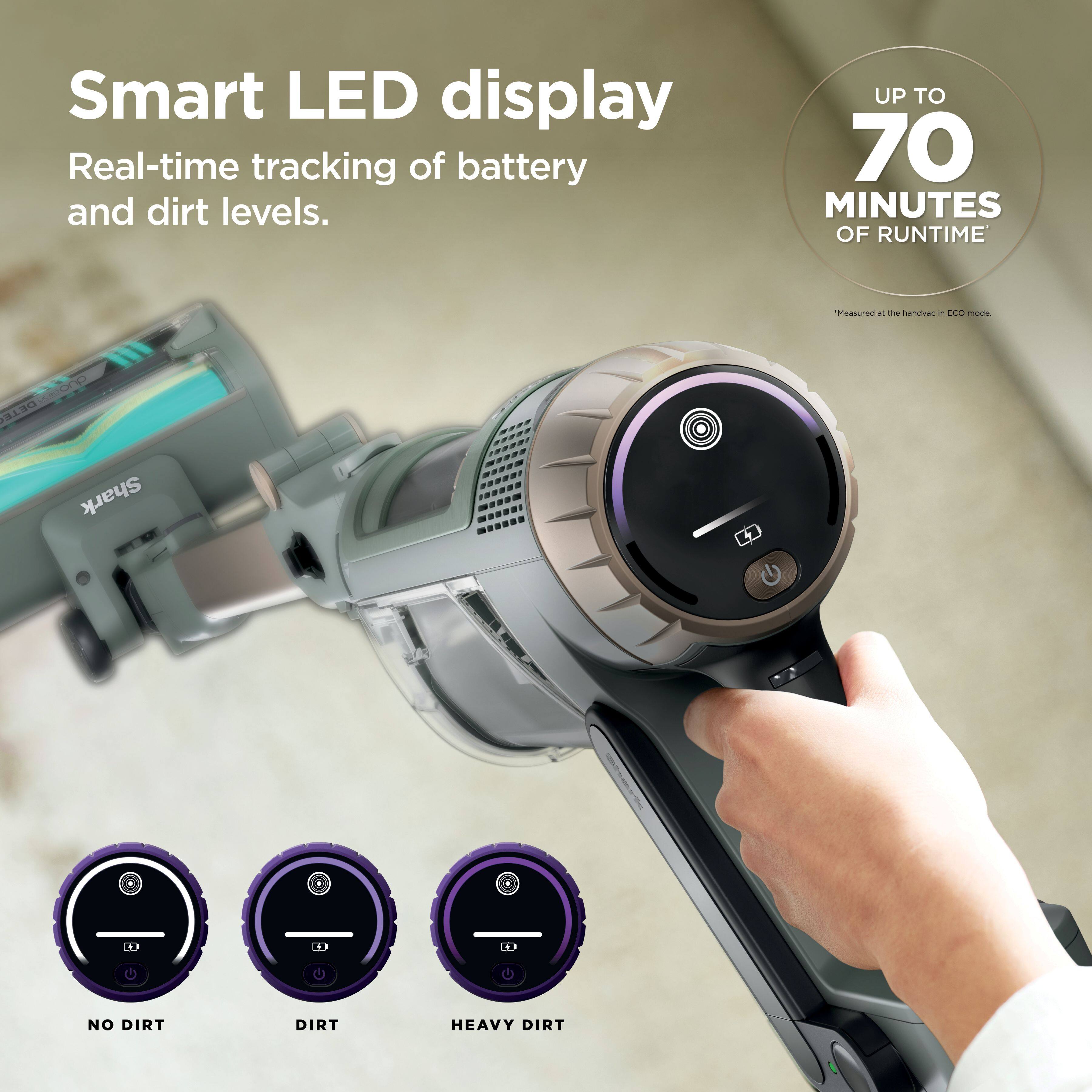 Smart LED display  
Real-time tracking of battery and dirt levels.  
UP TO 70 MINUTES OF RUNTIME*  
*Measured at the handvac in ECO mode.  

NO DIRT  
DIRT  
HEAVY DIRT