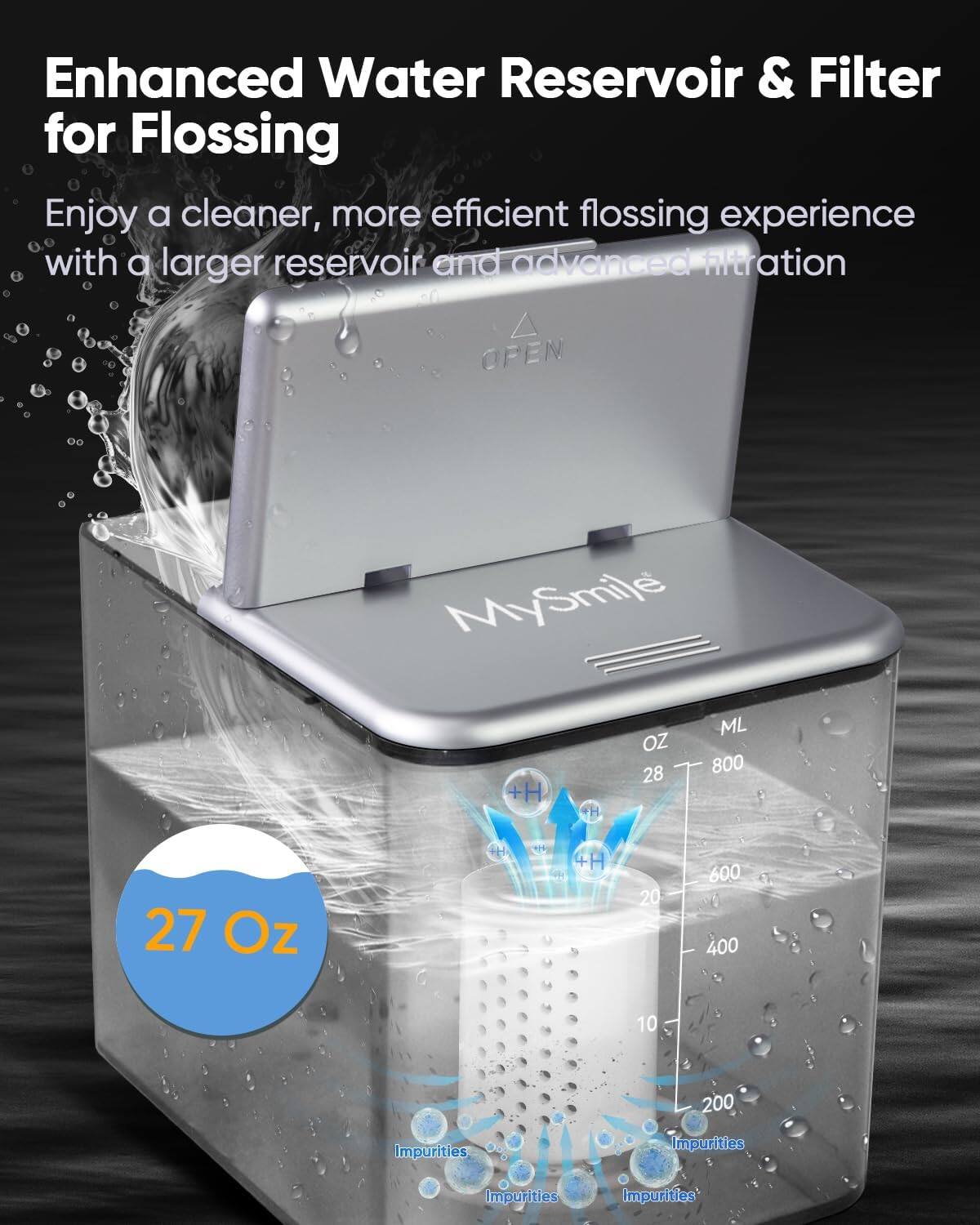 Enhanced Water Reservoir & Filter for Flossing
Enjoy a cleaner, more efficient flossing experience with a larger reservoir and advanced filtration
MySmile
+H
OZ 28 ML 800
27 Oz
4H 20 600 400 10 200
Impurities