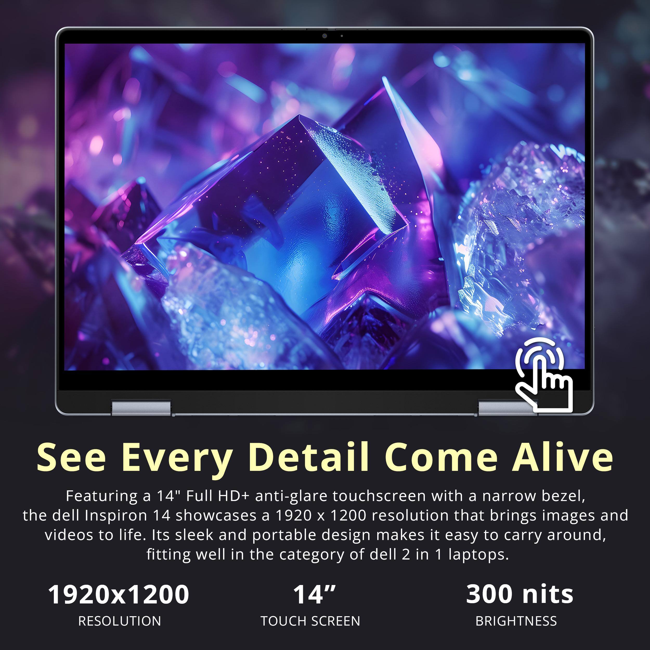 See Every Detail Come Alive

Featuring a 14" Full HD+ anti-glare touchscreen with a narrow bezel, the Dell Inspiron 14 showcases a 1920 x 1200 resolution that brings images and videos to life. Its sleek and portable design makes it easy to carry around, fitting well in the category of Dell 2 in 1 laptops.

1920x1200 RESOLUTION  
14" TOUCH SCREEN  
300 nits BRIGHTNESS