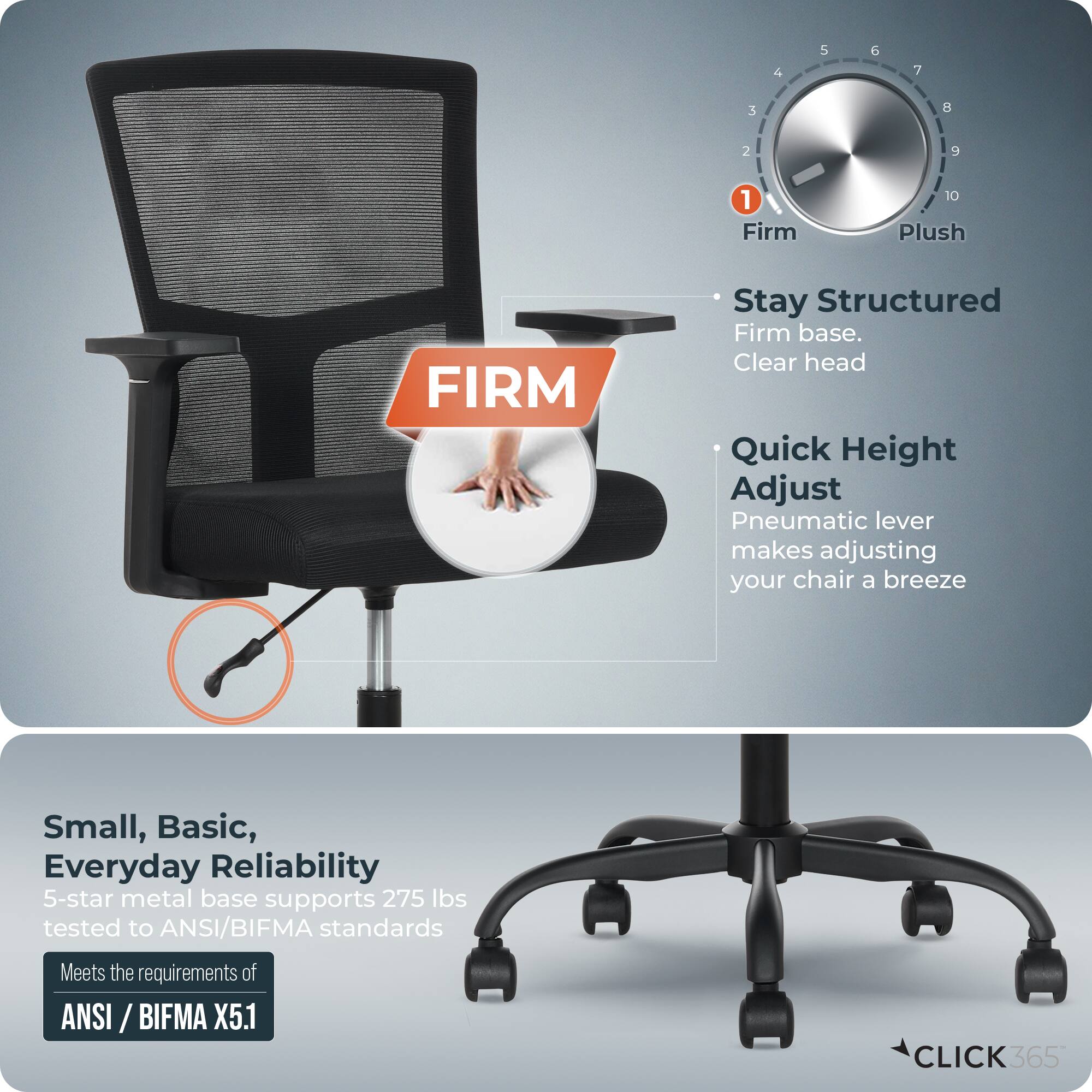 - Firm
- Plush
- Stay Structured
  - Firm base.
  - Clear head
- Quick Height Adjust
  - Pneumatic lever makes adjusting your chair a breeze
- Small, Basic, Everyday Reliability
  - 5-star metal base supports 275 lbs tested to ANSI/BIFMA standards
  - Meets the requirements of ANSI/BIFMA X5.1
- CLICK365
