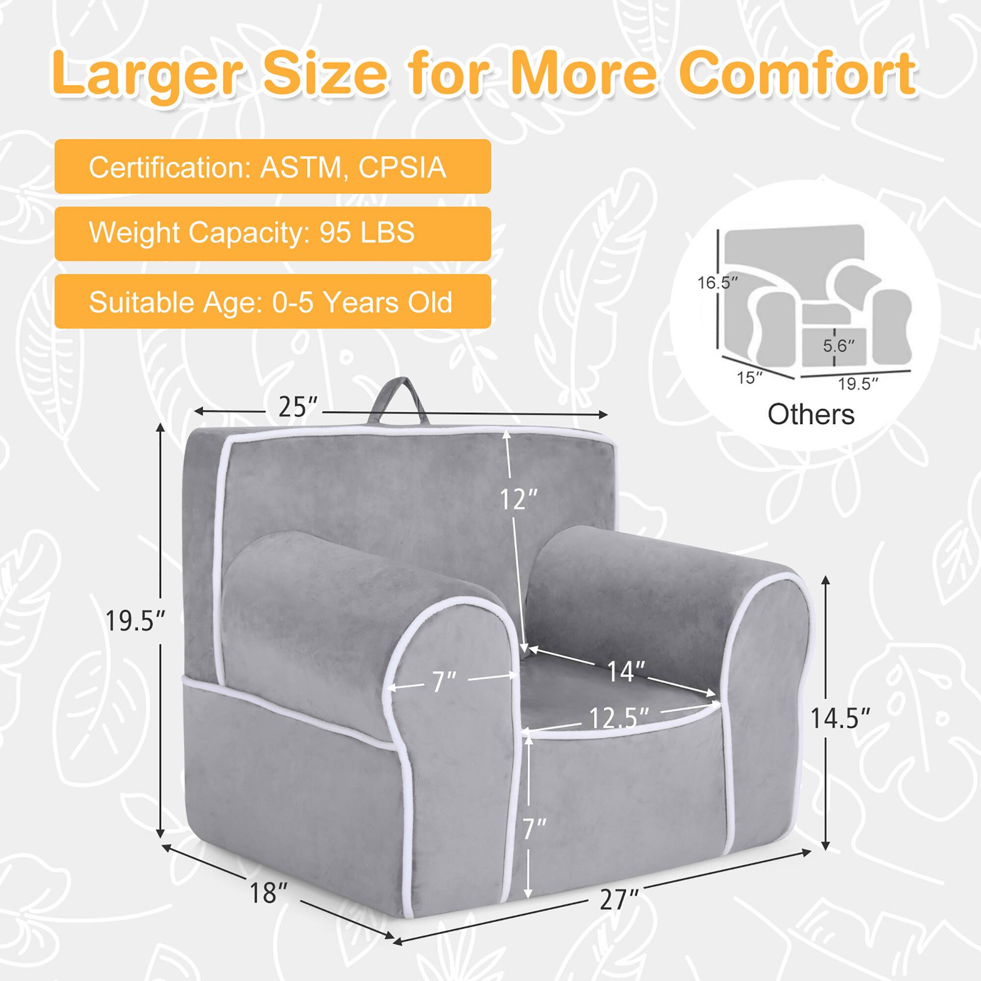 Larger Size for More Comfort

Certification: ASTM, CPSIA  
Weight Capacity: 95 LBS  
Suitable Age: 0-5 Years Old  

Dimensions:  
- 25" (height)  
- 19.5" (width)  
- 18" (depth)  
- 14.5" (height of seat)  
- 14" (width of seat)  
- 12.5" (depth of seat)  
- 7" (height of backrest)  
- 12" (height of armrest)  
- 27" (overall length)  

Others:  
- 16.5" (height of other part)  
- 5.6" (width of other part)  
- 15" (depth of other part)  
- 19.5" (overall length of other part)