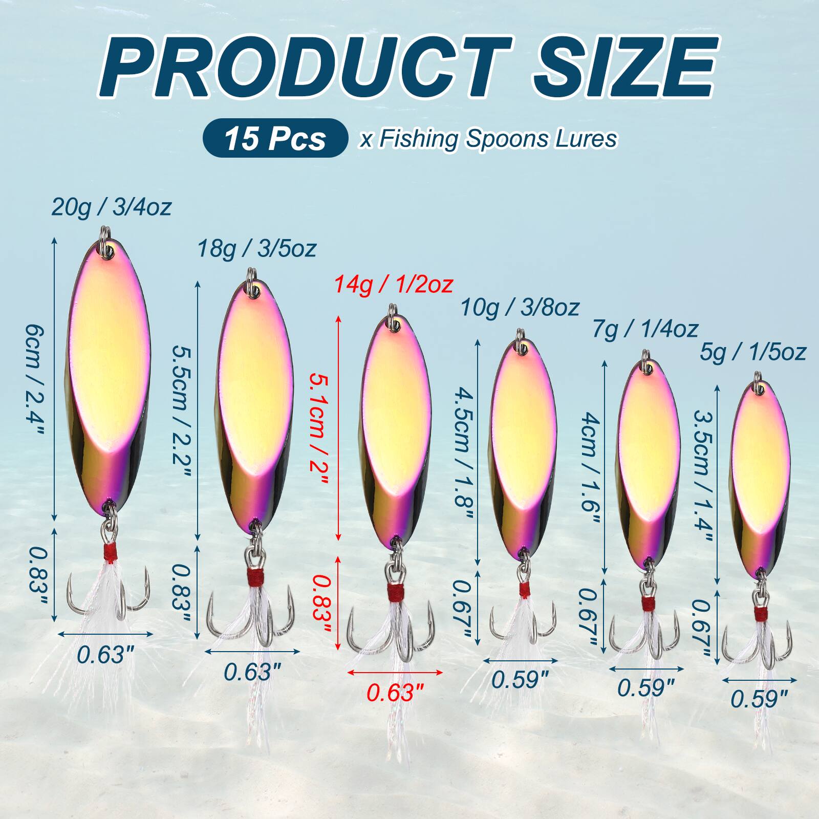 PRODUCT SIZE  
15 Pcs x Fishing Spoons Lures  
20g / 3/4oz  
18g / 3/5oz  
14g / 1/2oz  
10g / 3/8oz  
7g / 1/4oz  
5g / 1/5oz  
6cm / 2.4"  
5.5cm / 2.2"  
5.1cm / 2"  
4.5cm / 1.8"  
4cm / 1.6"  
3.5cm / 1.4"  
0.83"  
0.63"  
0.59"