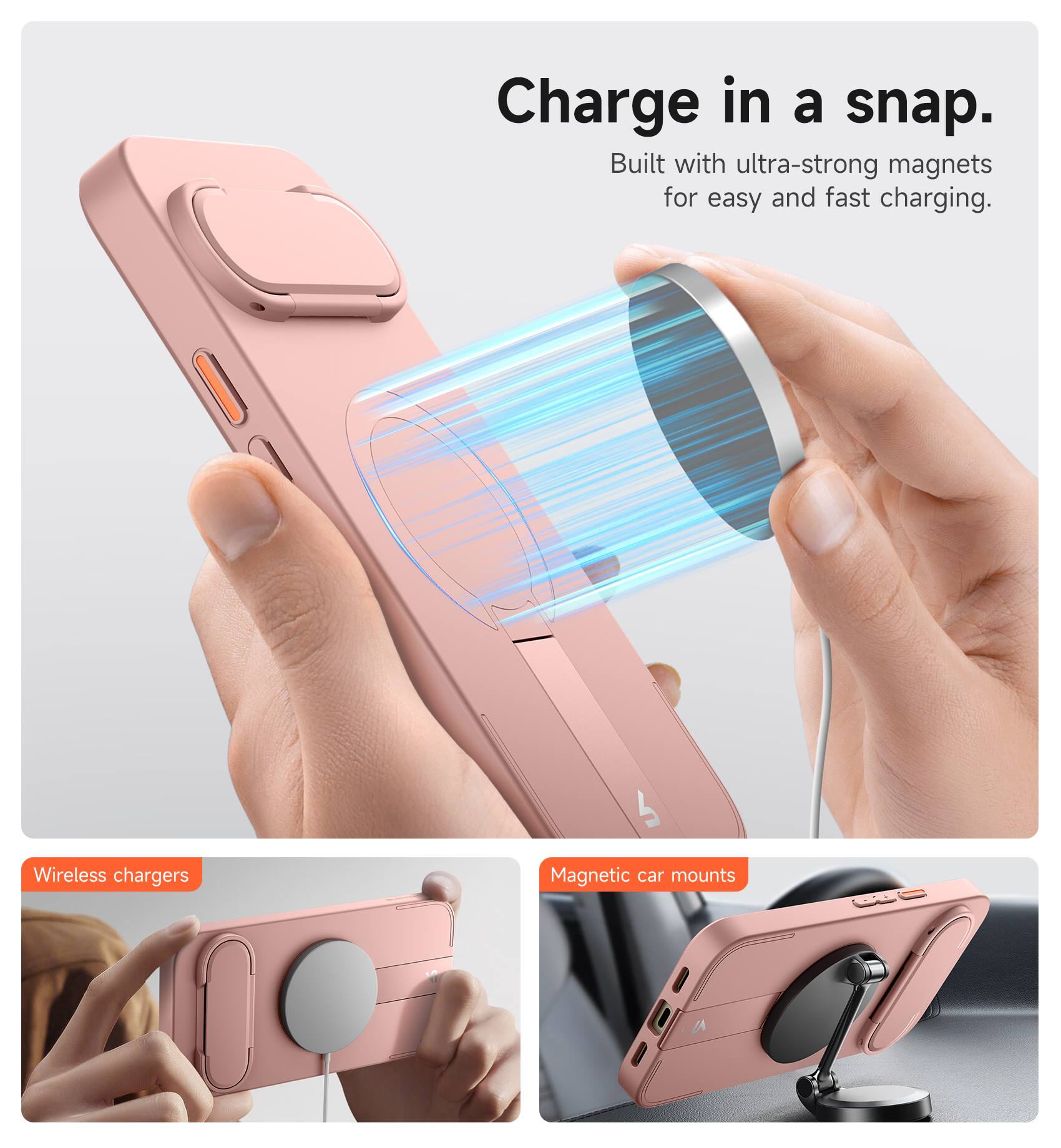 Charge in a snap.  
Built with ultra-strong magnets for easy and fast charging.  

Wireless chargers  
Magnetic car mounts