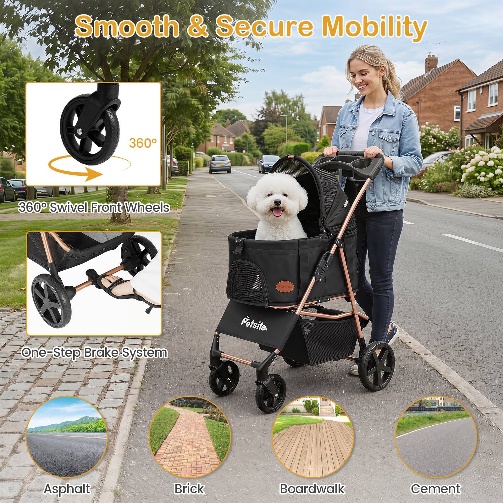 Smooth & Secure Mobility

360° Swivel Front Wheels

One-Step Brake System

Petsite.

Asphalt

Brick

Boardwalk

Cement