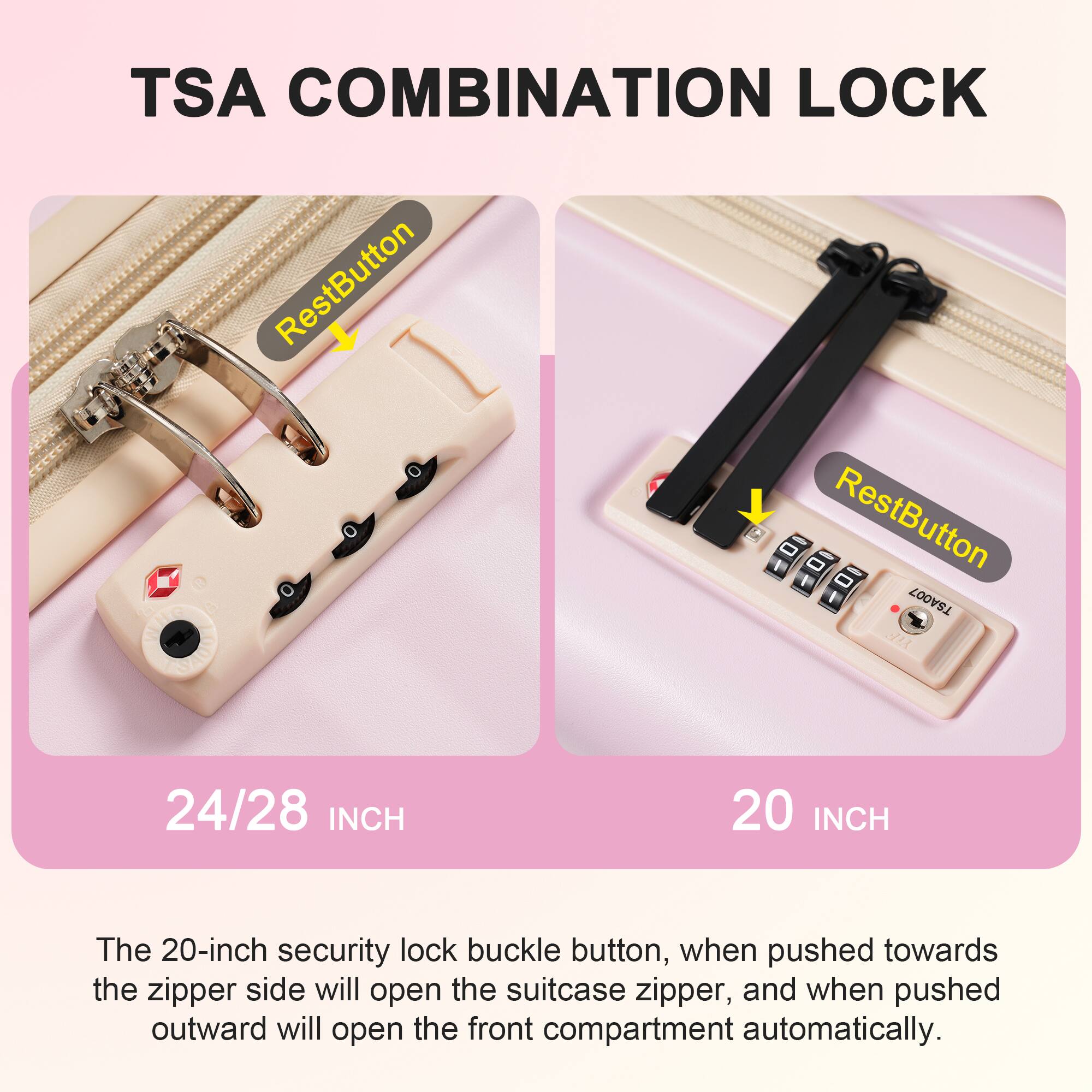 TSA COMBINATION LOCK

RestButton

24/28 INCH

RestButton

20 INCH

The 20-inch security lock buckle button, when pushed towards the zipper side will open the suitcase zipper, and when pushed outward will open the front compartment automatically.