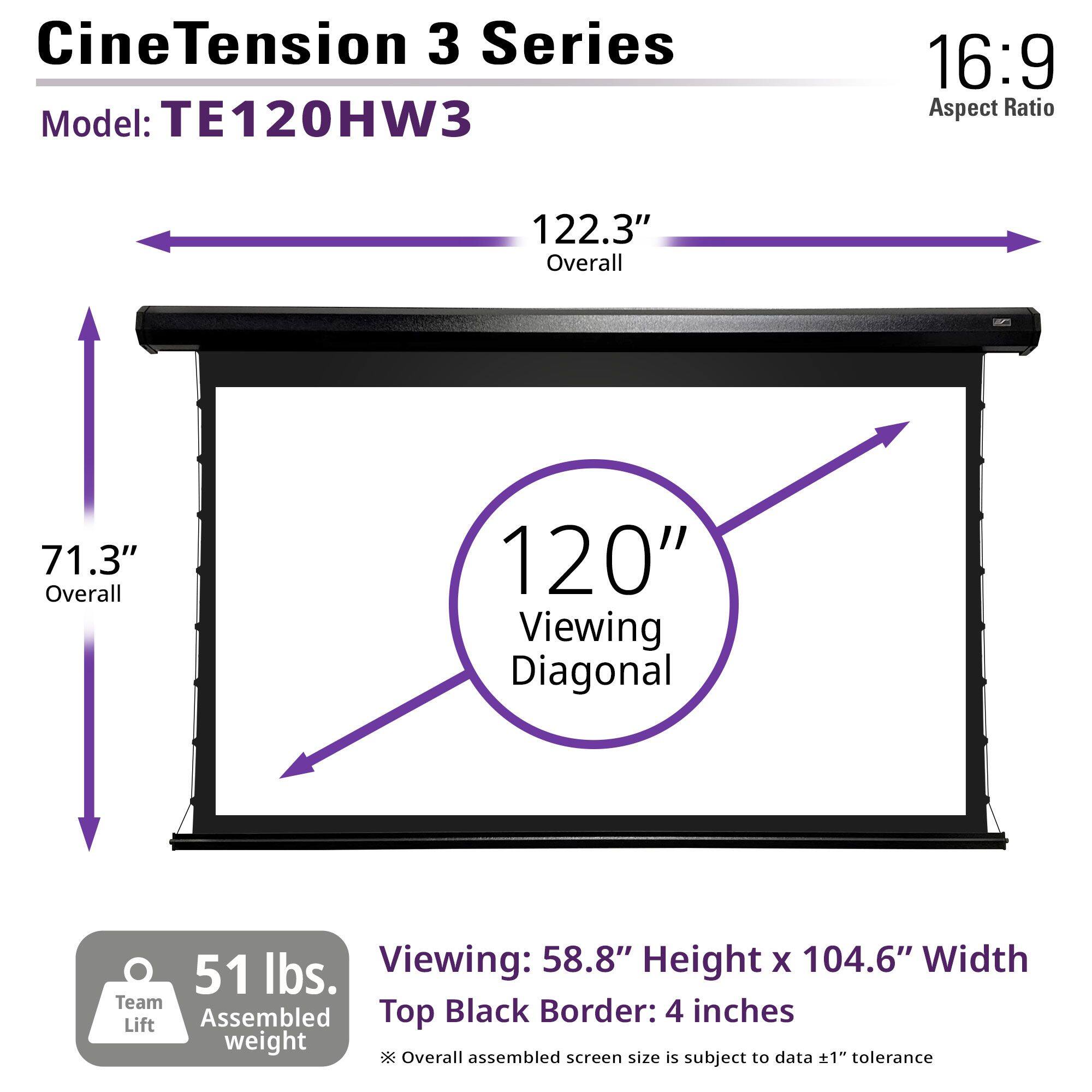 CineTension 3 Series  
Model: TE120HW3  

16:9 Aspect Ratio  

122.3" Overall  
71.3" Overall  
120" Viewing Diagonal  

Viewing: 58.8" Height x 104.6" Width  
Top Black Border: 4 inches  

51 lbs. Team Assembled weight  

*Overall assembled screen size is subject to data ±1" tolerance
