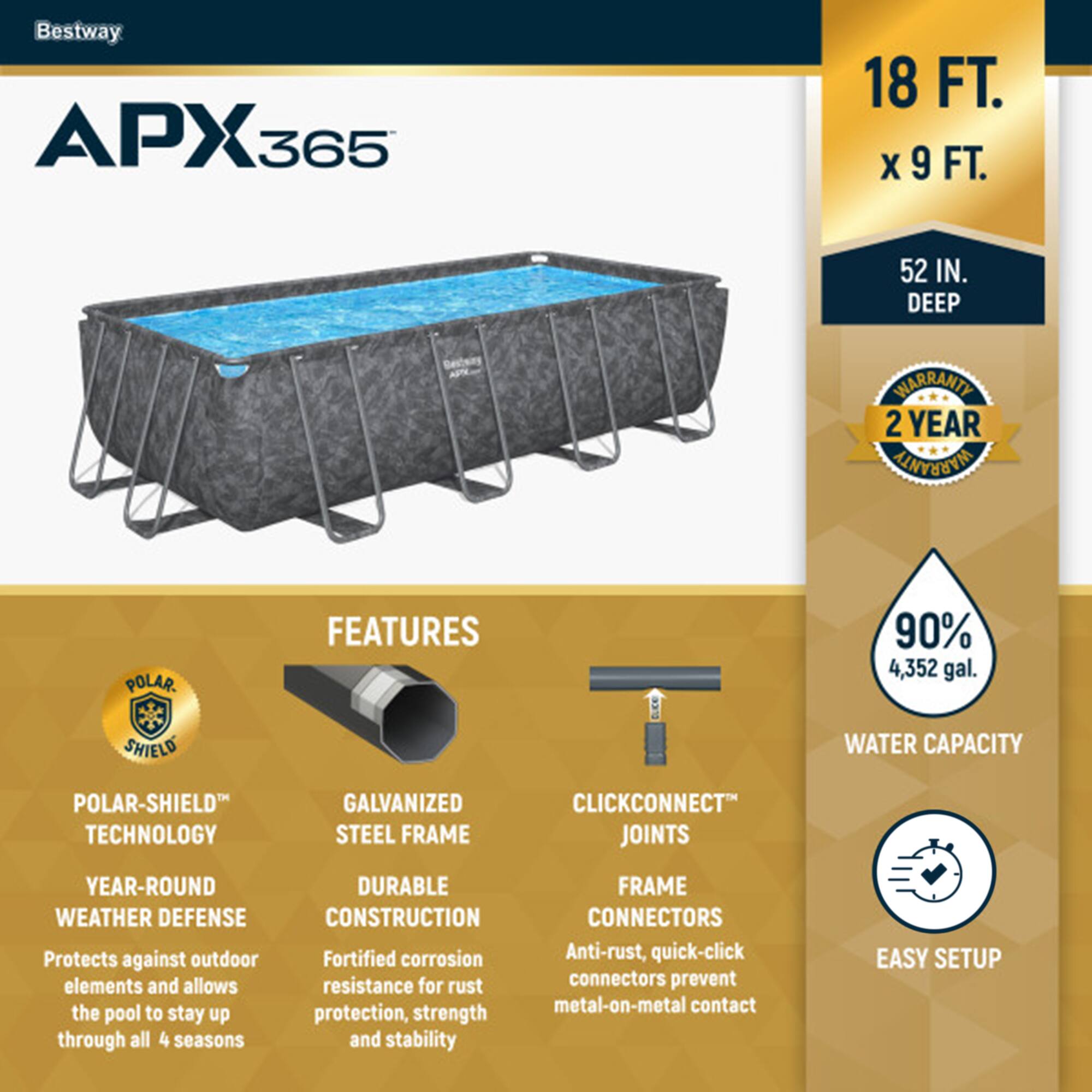 Bestway APX365  
18 FT. x 9 FT.  
52 IN. DEEP  

2 YEAR WARRANTY  

FEATURES  
- POLAR-SHIELD TECHNOLOGY  
  YEAR-ROUND WEATHER DEFENSE  
  Protects against outdoor elements and allows the pool to stay up through all 4 seasons  

- GALVANIZED STEEL FRAME  
  DURABLE CONSTRUCTION  
  Fortified corrosion resistance for rust protection, strength and stability  

- CLICKCONNECT JOINTS  
  FRAME CONNECTORS  
  Anti-rust, quick-click connectors prevent metal-on-metal contact  

- 90% WATER CAPACITY  
  4,352 gal.  

EASY SETUP