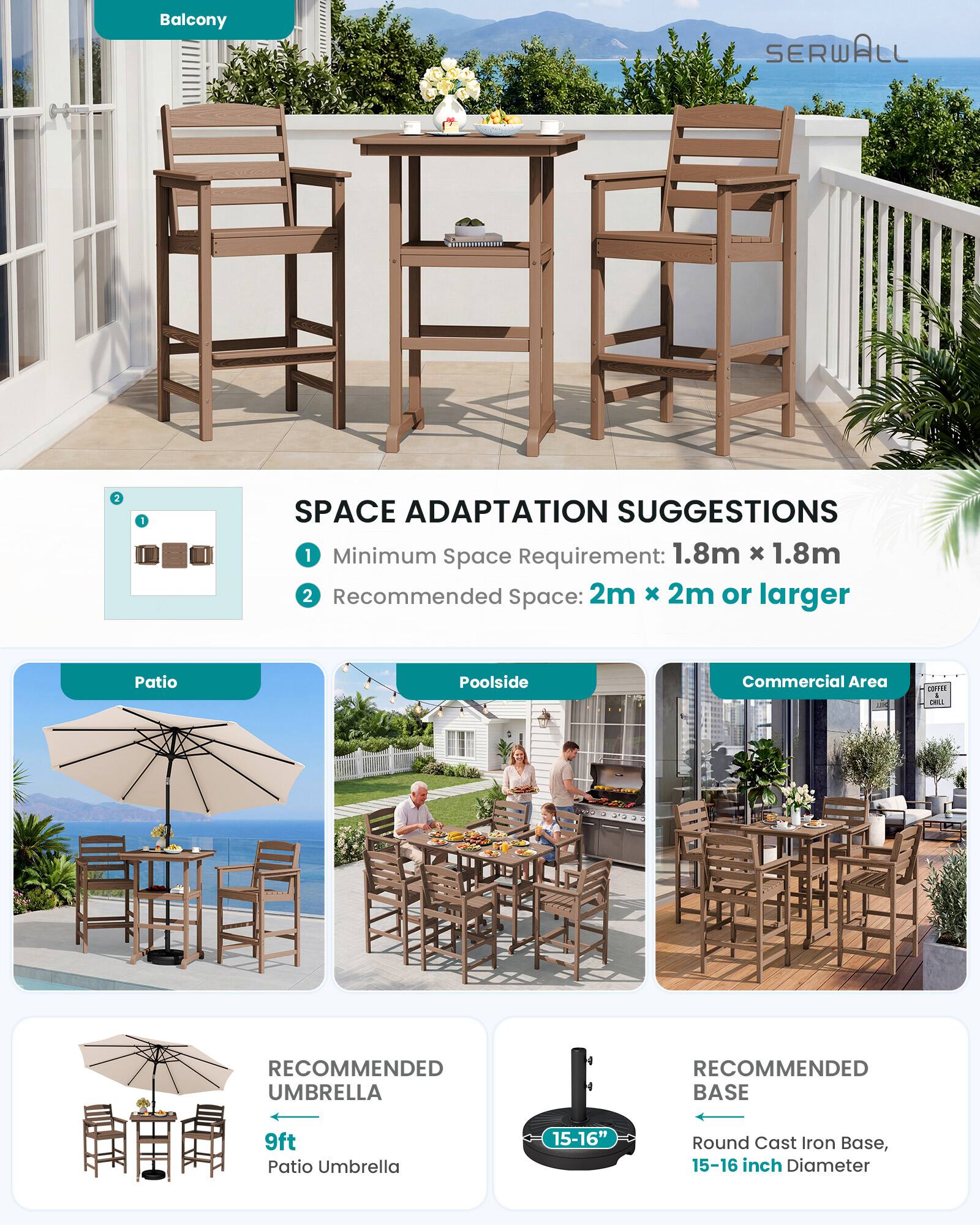 Balcony  
SERWALL  
2  
1  
SPACE ADAPTATION SUGGESTIONS  
1. Minimum Space Requirement: 1.8m x 1.8m  
2. Recommended Space: 2m x 2m or larger  

Patio  
Poolside  
Commercial Area  

RECOMMENDED UMBRELLA  
9ft Patio Umbrella  

RECOMMENDED BASE  
15-16" Round Cast Iron Base, 15-16 inch Diameter