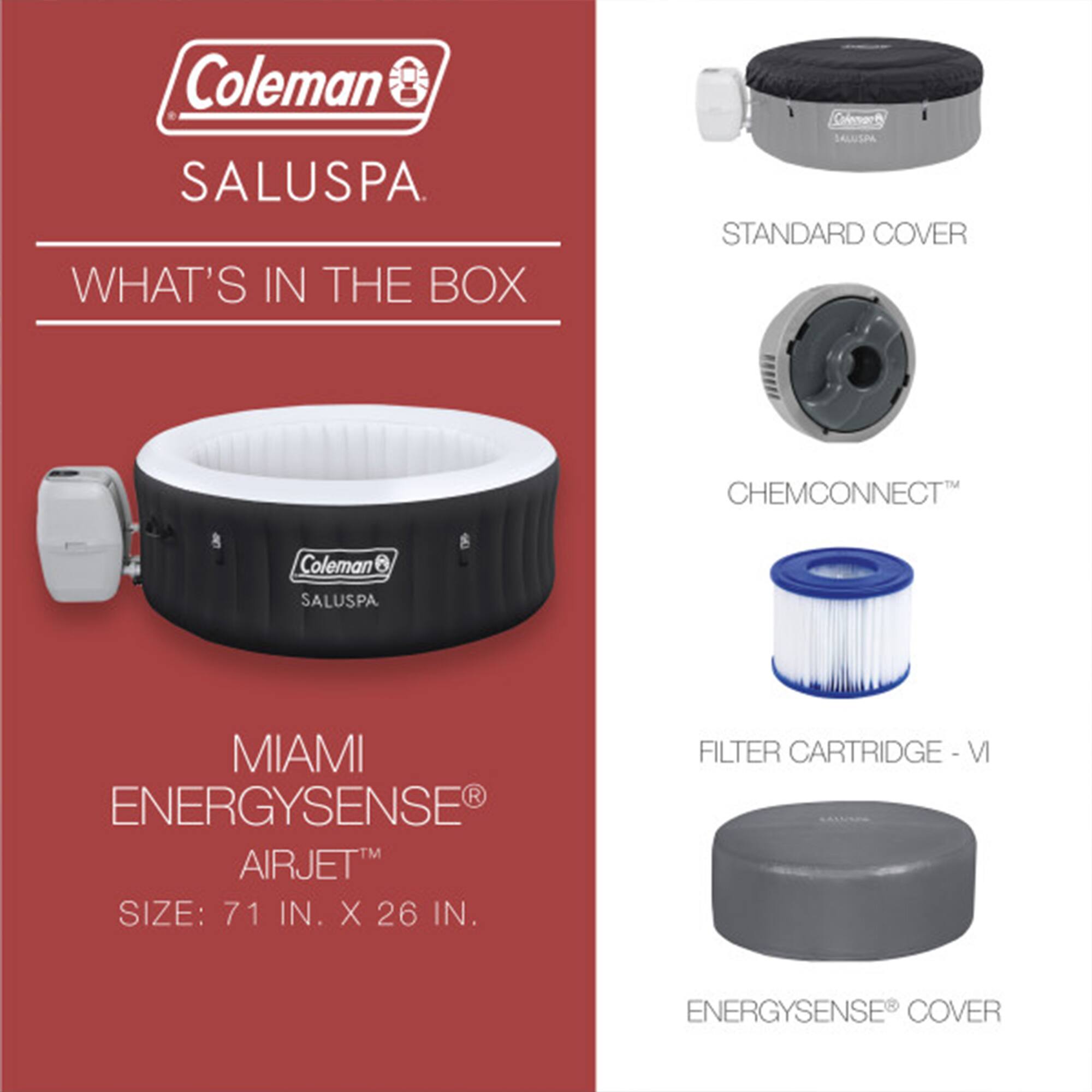 Coleman SALUSPA

WHAT'S IN THE BOX

MIAMI ENERGYSENSE® AIRJET™
SIZE: 71 IN. X 26 IN.

STANDARD COVER

CHEMCONNECT™

FILTER CARTRIDGE - VI

ENERGYSENSE® COVER