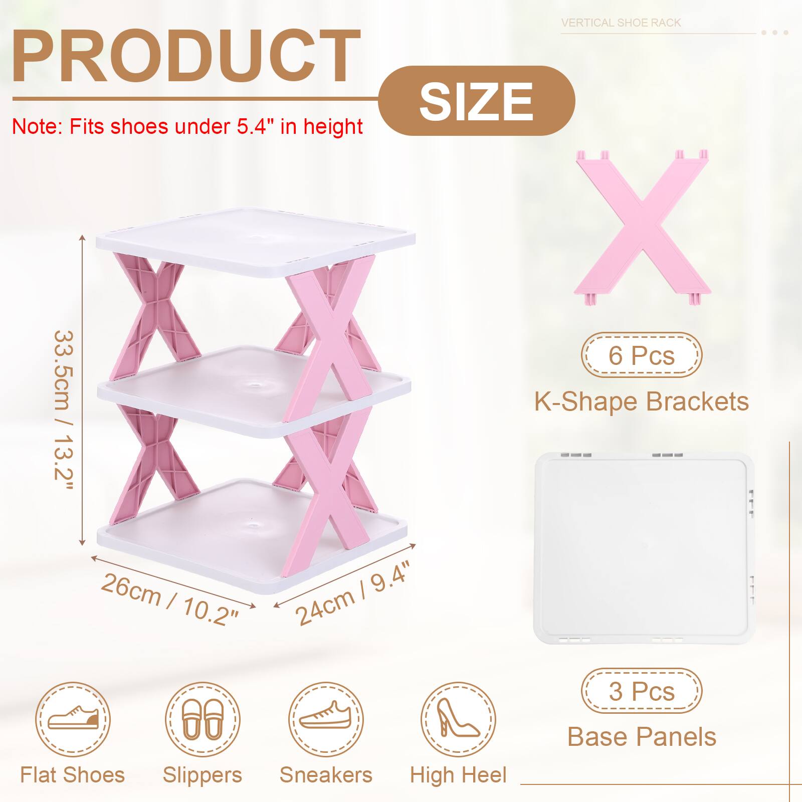VERTICAL SHOE RACK

PRODUCT SIZE

Note: Fits shoes under 5.4" in height

- 33.5cm / 13.2"
- 26cm / 10.2"
- 24cm / 9.4"

6 Pcs K-Shape Brackets

3 Pcs Base Panels

Flat Shoes, Slippers, Sneakers, High Heel