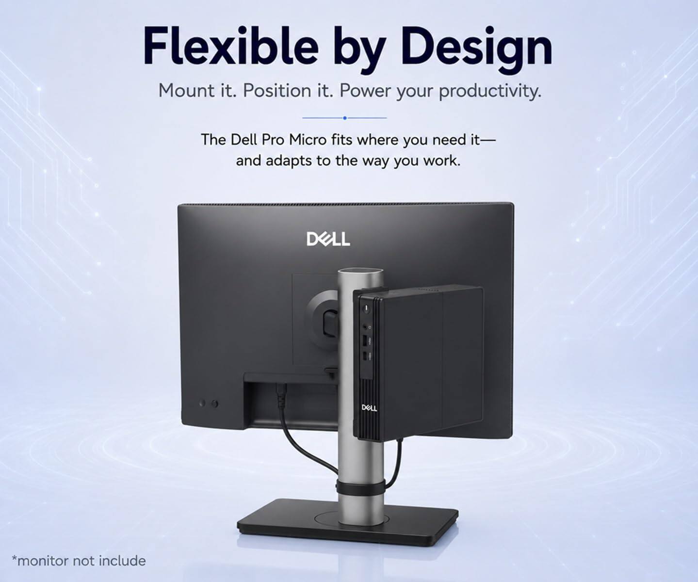Flexible by Design  
Mount it. Position it. Power your productivity.  

The Dell Pro Micro fits where you need it—and adapts to the way you work.  

DELL  
DELL  

*monitor not include