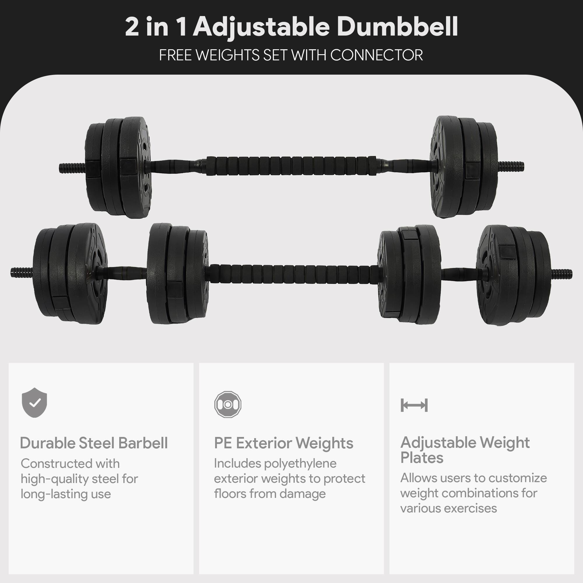 2 in 1 Adjustable Dumbbell  
FREE WEIGHTS SET WITH CONNECTOR  

- Durable Steel Barbell  
  Constructed with high-quality steel for long-lasting use  

- PE Exterior Weights  
  Includes polyethylene exterior weights to protect floors from damage  

- Adjustable Weight Plates  
  Allows users to customize weight combinations for various exercises