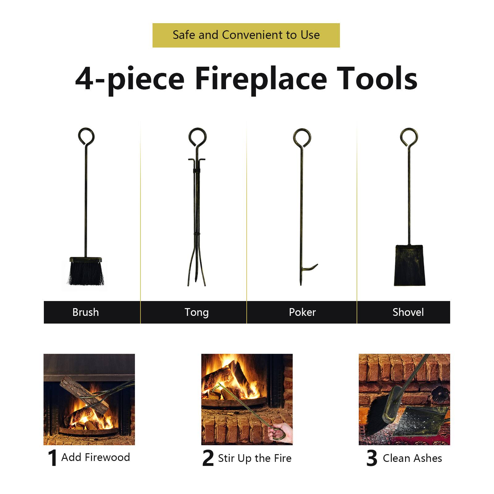 Safe and Convenient to Use

4-piece Fireplace Tools

- Brush
- Tong
- Poker
- Shovel

1. Add Firewood
2. Stir Up the Fire
3. Clean Ashes