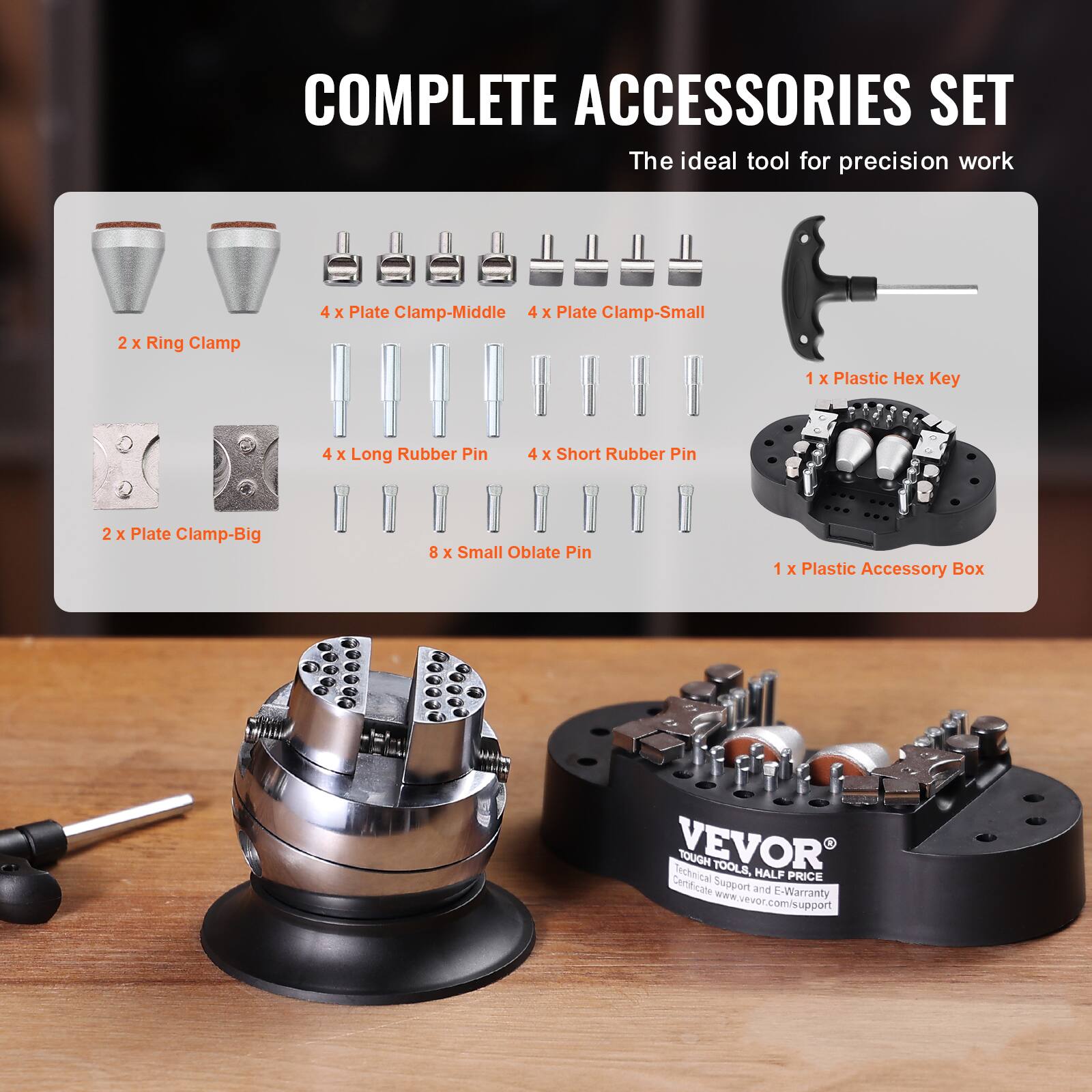 COMPLETE ACCESSORIES SET  
The ideal tool for precision work

- 2 X Ring Clamp
- 4 X Plate Clamp-Middle
- 4 X Plate Clamp-Small
- 1 X Plastic Hex Key
- 4 X Long Rubber Pin
- 4 X Short Rubber Pin
- 2 X Plate Clamp-Big
- 8 X Small Oblate Pin
- 1 X Plastic Accessory Box

VEVOR  
Technical TOUGH TOOLS, HALF PRICE  
Certificate Support and E-Warranty  
www.vevor.com/support