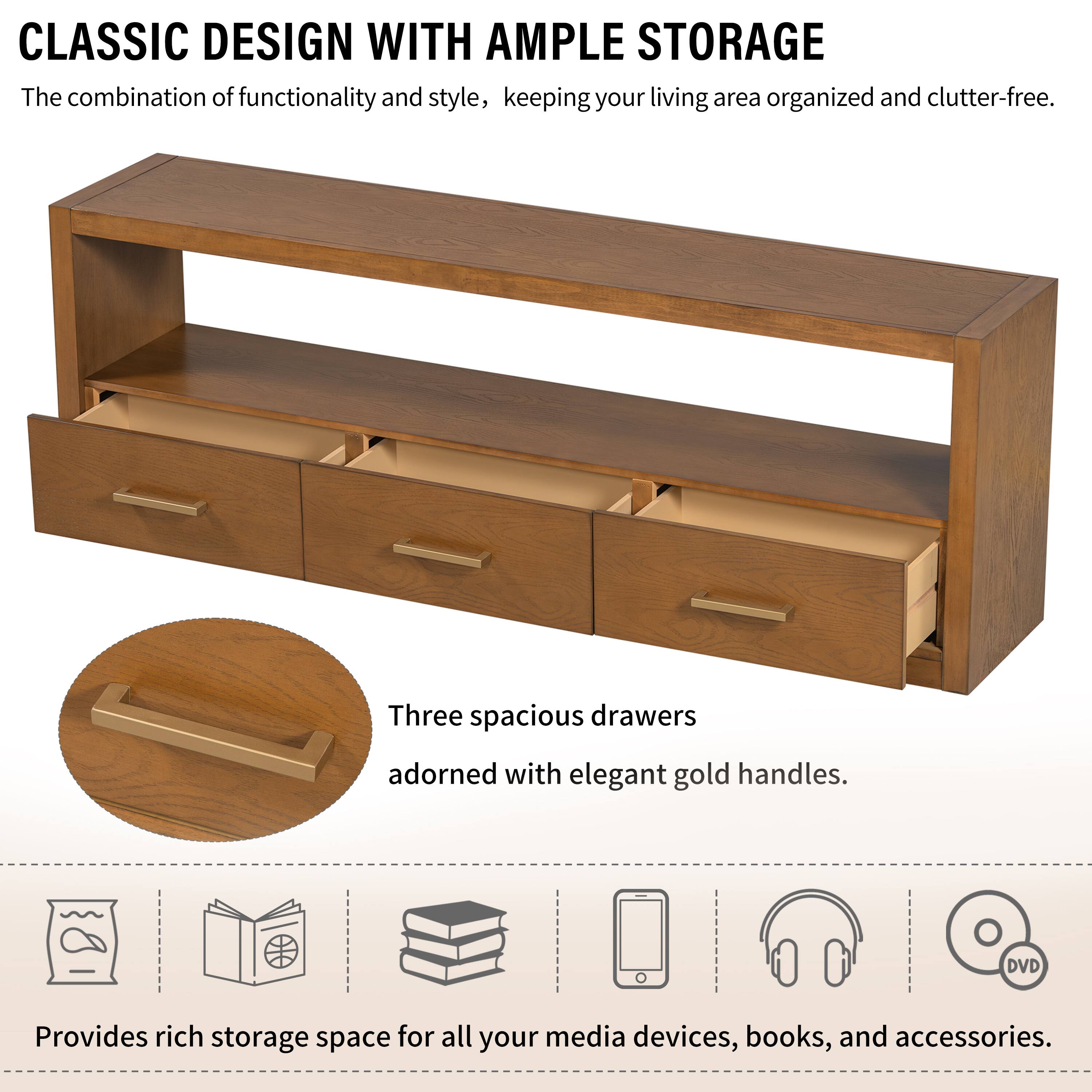 CLASSIC DESIGN WITH AMPLE STORAGE

The combination of functionality and style, keeping your living area organized and clutter-free.

Three spacious drawers adorned with elegant gold handles.

Provides rich storage space for all your media devices, books, and accessories.